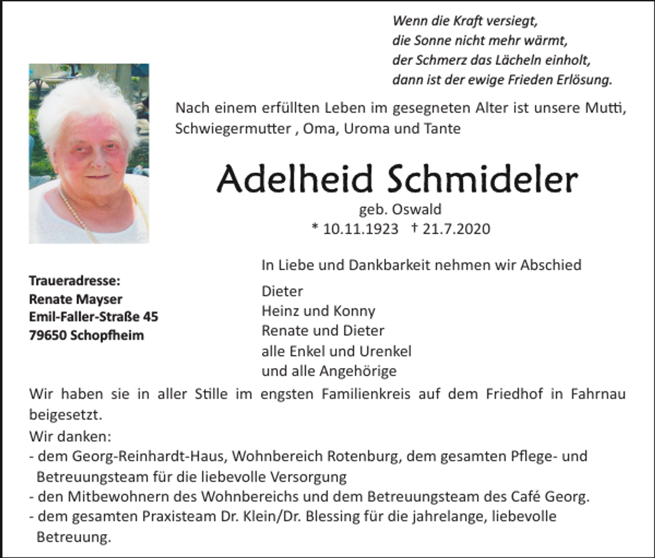 <p>Wenn die Kraft versiegt,<br />die Sonne nicht mehr wärmt,<br />der Schmerz das Lächeln einholt,<br />dann ist der ewige Frieden Erlösung.</p><p>Nach einem erfüllten Leben im gesegneten Alter ist unsere Mutter,<br />Schwiegermutter , Oma, Uroma und Tante</p><p>geb. Oswald<br />* 10.11.1923 † 21.7.2020<br />In Liebe und Dankbarkeit nehmen wir Abschied<br />Traueradresse:<br />Renate Mayser<br />Emil-Faller-Straße 45<br />79650 Schopfheim</p><p>Dieter<br />Heinz und Konny<br />Renate und Dieter<br />alle Enkel und Urenkel<br />und alle Angehörige<br />Wir haben sie in aller Stille im engsten Familienkreis auf dem Friedhof in Fahrnau<br />beigesetzt.<br />Wir danken:<br />­ dem Georg­Reinhardt­Haus, Wohnbereich Rotenburg, dem gesamten Pﬂege­ und<br />Betreuungsteam für die liebevolle Versorgung<br />­ den Mitbewohnern des Wohnbereichs und dem Betreuungsteam des Café Georg.<br />­ dem gesamten Praxisteam Dr. Klein/Dr. Blessing für die jahrelange, liebevolle<br />Betreuung.</p>