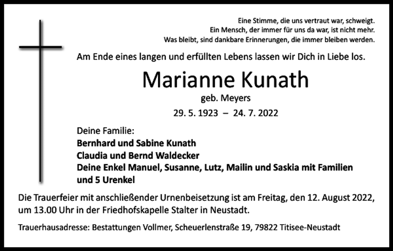 <p>Eine Stimme, die uns vertraut war, schweigt.<br />Ein Mensch, der immer für uns da war, ist nicht mehr.<br />Was bleibt, sind dankbare Erinnerungen, die immer bleiben werden.</p><p>Am Ende eines langen und erfüllten Lebens lassen wir Dich in Liebe los.</p><p>Marianne Kunath<br />geb. Meyers<br />29. 5. 1923 – 24. 7. 2022</p><p>Deine Familie:<br />Bernhard und Sabine Kunath<br />Claudia und Bernd Waldecker<br />Deine Enkel Manuel, Susanne, Lutz, Mailin und Saskia mit Familien<br />und 5 Urenkel<br />Die Trauerfeier mit anschließender Urnenbeisetzung ist am Freitag, den 12. August 2022,<br />um 13.00 Uhr in der Friedhofskapelle Stalter in Neustadt.<br />Trauerhausadresse: Bestattungen Vollmer, Scheuerlenstraße 19, 79822 Titisee-Neustadt</p>
