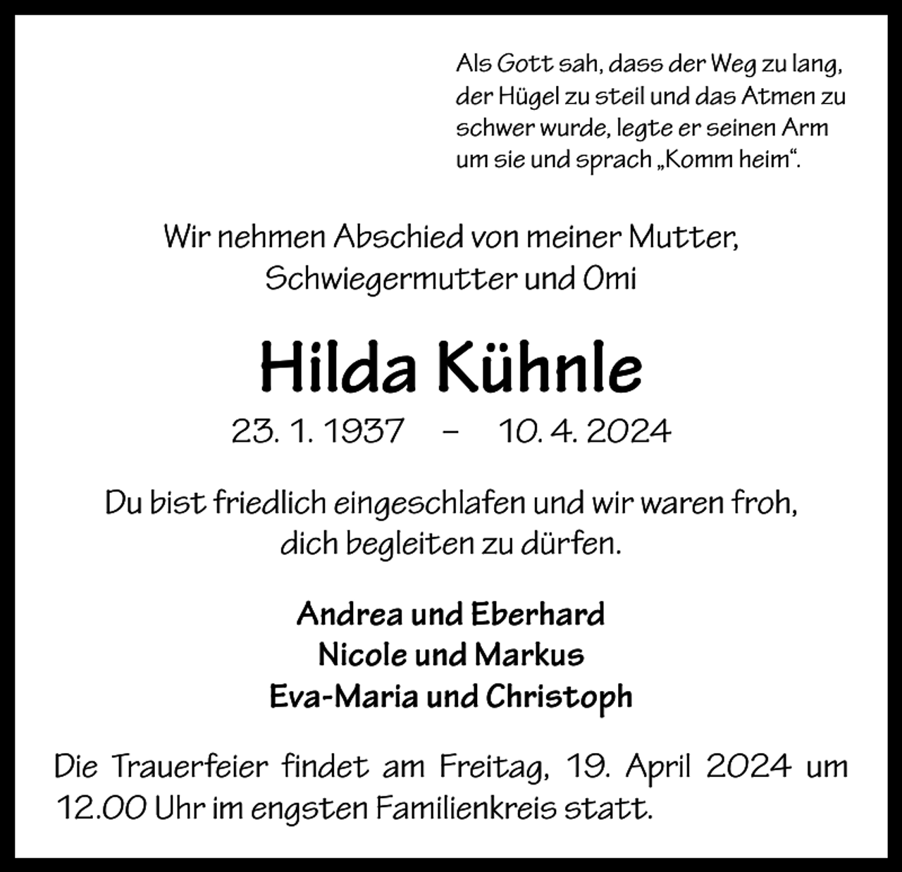 <p>Als Gott sah, dass der Weg zu lang,<br />der Hügel zu steil und das Atmen zu<br />schwer wurde, legte er seinen Arm<br />um sie und sprach „Komm heim“.</p><p>Wir nehmen Abschied von meiner Mutter,<br />­Schwiegermutter und Omi</p><p>Hilda Kühnle</p><p>23. 1. 1937 – 10. 4. 2024<br />Du bist friedlich eingeschlafen und wir waren froh,<br />dich begleiten zu dürfen.<br />Andrea und Eberhard<br />Nicole und Markus<br />Eva-Maria und Christoph<br />Die Trauerfeier findet am Freitag, 19. April 2024 um<br />12.00 Uhr im engsten Familienkreis statt.</p>