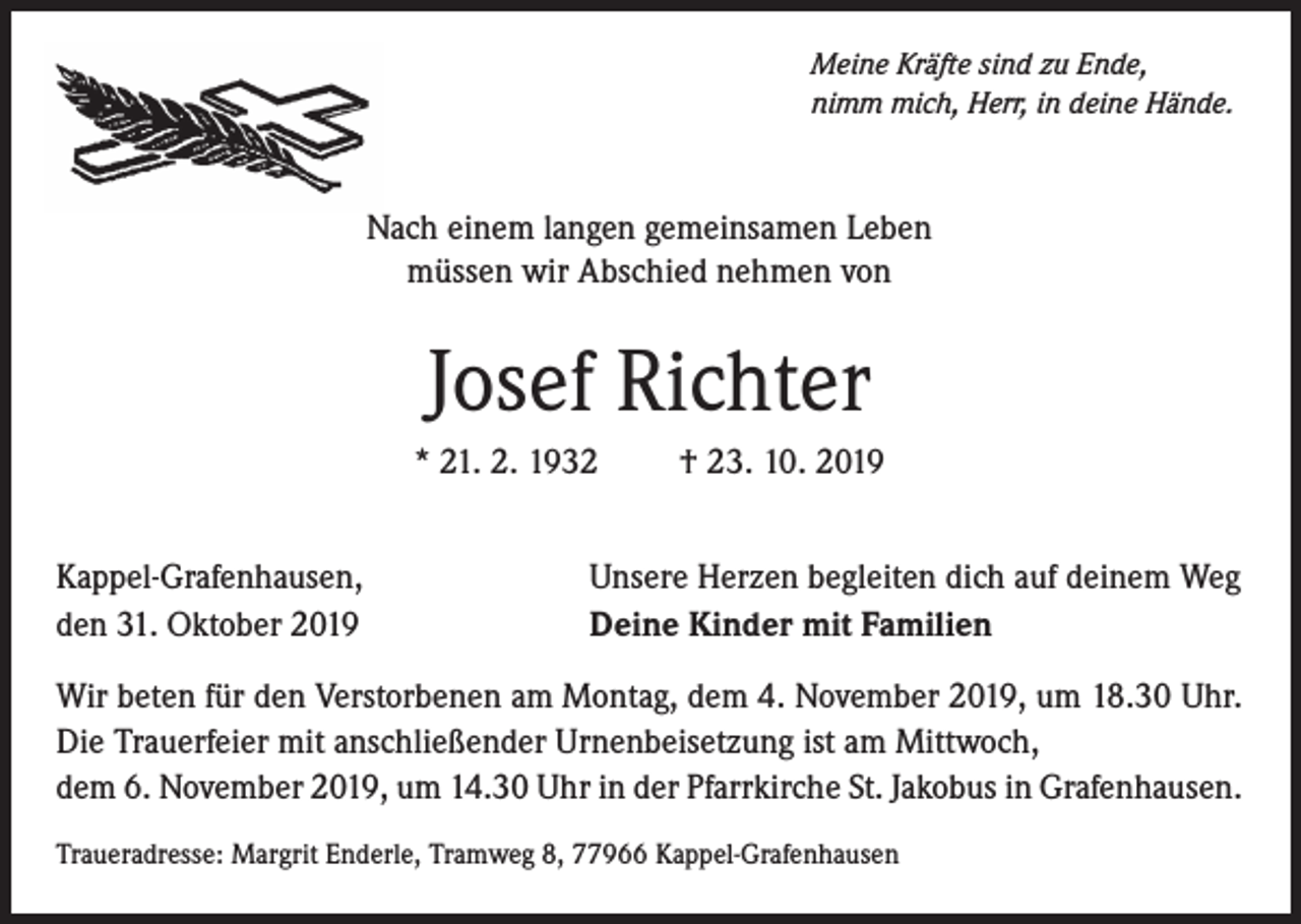 <p>Meine Kräfte sind zu Ende,<br />nimm mich, Herr, in deine Hände.</p><p>Nach einem langen gemeinsamen Leben<br />müssen wir Abschied nehmen von</p><p>Josef Richter<br />* 21. 2. 1932<br />Kappel-Grafenhausen,<br />den 31. Oktober 2019</p><p>† 23. 10. 2019</p><p>Unsere Herzen begleiten dich auf deinem Weg<br />Deine Kinder mit Familien</p><p>Wir beten für den Verstorbenen am Montag, dem 4. November 2019, um 18.30 Uhr.<br />Die Trauerfeier mit anschließender Urnenbeisetzung ist am Mittwoch,<br />dem 6. November 2019, um 14.30 Uhr in der Pfarrkirche St. Jakobus in Grafenhausen.<br />Traueradresse: Margrit Enderle, Tramweg 8, 77966 Kappel-Grafenhausen</p>