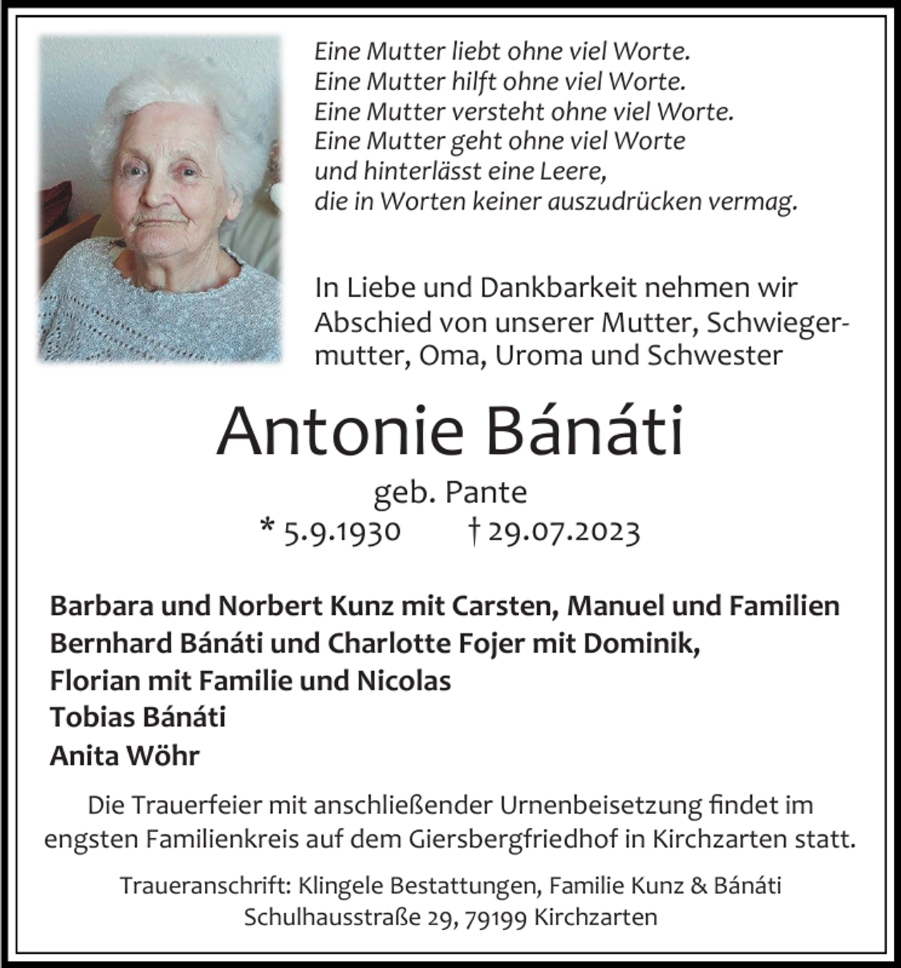<p>Eine Mutter liebt ohne viel Worte.<br />Eine Mutter hilft ohne viel Worte.<br />Eine Mutter versteht ohne viel Worte.<br />Eine Mutter geht ohne viel Worte<br />und hinterlässt eine Leere,<br />die in Worten keiner auszudrücken vermag.</p><p>In Liebe und Dankbarkeit nehmen wir<br />Abschied von unserer Mutter, Schwiegermutter, Oma, Uroma und Schwester</p><p>Antonie Bánáti<br />geb. Pante<br />* 5.9.1930<br />† 29.07.2023<br />Barbara und Norbert Kunz mit Carsten, Manuel und Familien<br />Bernhard Bánáti und Charlotte Fojer mit Dominik,<br />Florian mit Familie und Nicolas<br />Tobias Bánáti<br />Anita Wöhr<br />Die Trauerfeier mit anschließender Urnenbeisetzung findet im<br />engsten Familienkreis auf dem Giersbergfriedhof in Kirchzarten statt.<br />Traueranschrift: Klingele Bestattungen, Familie Kunz &amp; Bánáti<br />Schulhausstraße 29, 79199 Kirchzarten</p>