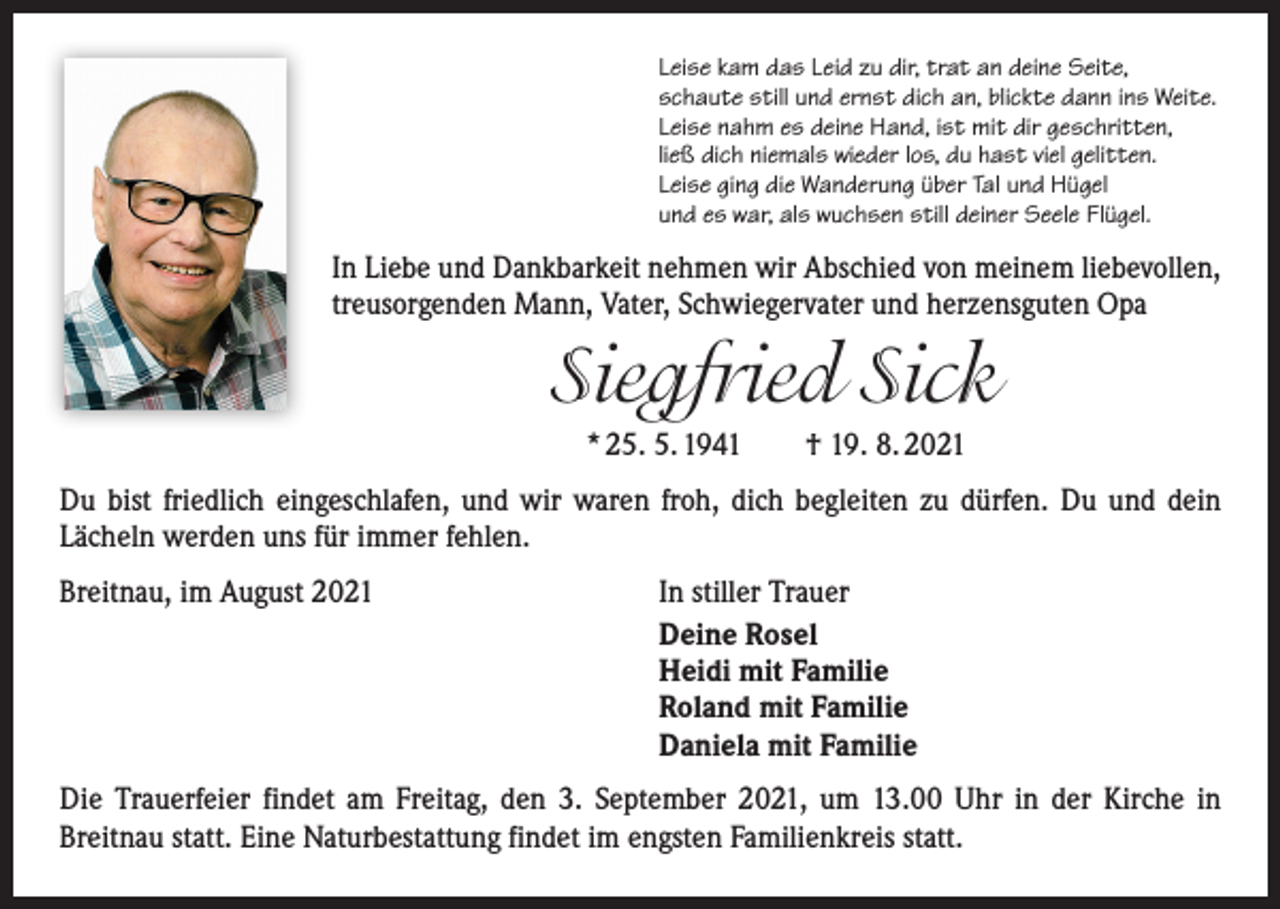 <p>Leise kam das Leid zu dir, trat an deine Seite,<br />schaute still und ernst dich an, blickte dann ins Weite.<br />Leise nahm es deine Hand, ist mit dir geschritten,<br />ließ dich niemals wieder los, du hast viel gelitten.<br />Leise ging die Wanderung über Tal und Hügel<br />und es war, als wuchsen still deiner Seele Flügel.</p><p>In Liebe und Dankbarkeit nehmen wir Abschied von meinem liebevollen,<br />treusorgenden Mann, Vater, Schwiegervater und herzensguten Opa</p><p>Siegfried Sick<br />* 25. 5. 1941 † 19. 8. 2021<br />Du bist friedlich eingeschlafen, und wir waren froh, dich begleiten zu dürfen. Du und dein<br />­Lächeln werden uns für immer fehlen.<br />Breitnau, im August 2021</p><p>In stiller Trauer<br />Deine Rosel<br />Heidi mit Familie<br />Roland mit Familie<br />Daniela mit Familie</p><p>Die Trauerfeier findet am Freitag, den 3. September 2021, um 13.00 Uhr in der ­Kirche in<br />­Breitnau statt. Eine Naturbestattung findet im engsten Familienkreis statt.</p>