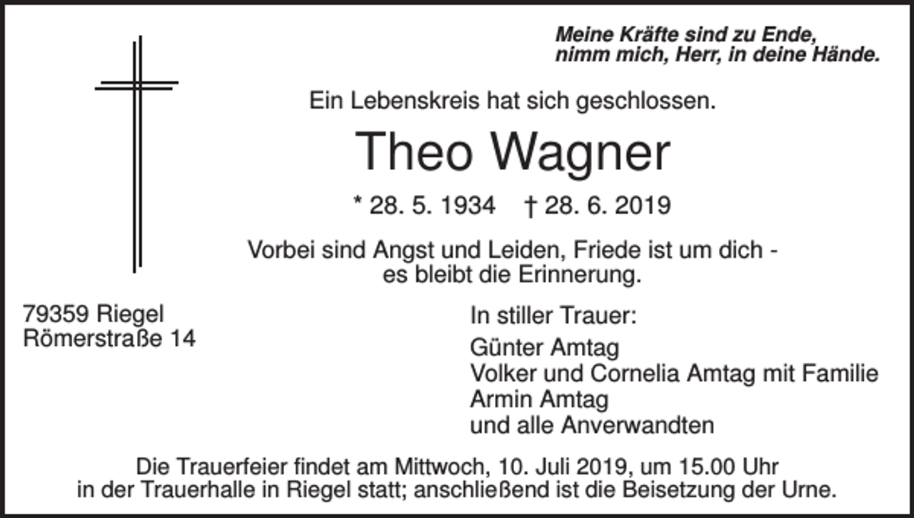 <p>Meine Kräfte sind zu Ende,<br />nimm mich, Herr, in deine Hände.</p><p>Ein Lebenskreis hat sich geschlossen.</p><p>Theo Wagner<br />* 28. 5. 1934</p><p>† 28. 6. 2019</p><p>Vorbei sind Angst und Leiden, Friede ist um dich es bleibt die Erinnerung.<br />79359 Riegel<br />Römerstraße 14</p><p>In stiller Trauer:<br />Günter Amtag<br />Volker und Cornelia Amtag mit Familie<br />Armin Amtag<br />und alle Anverwandten</p><p>Die Trauerfeier findet am Mittwoch, 10. Juli 2019, um 15.00 Uhr<br />in der Trauerhalle in Riegel statt; anschließend ist die Beisetzung der Urne.</p>