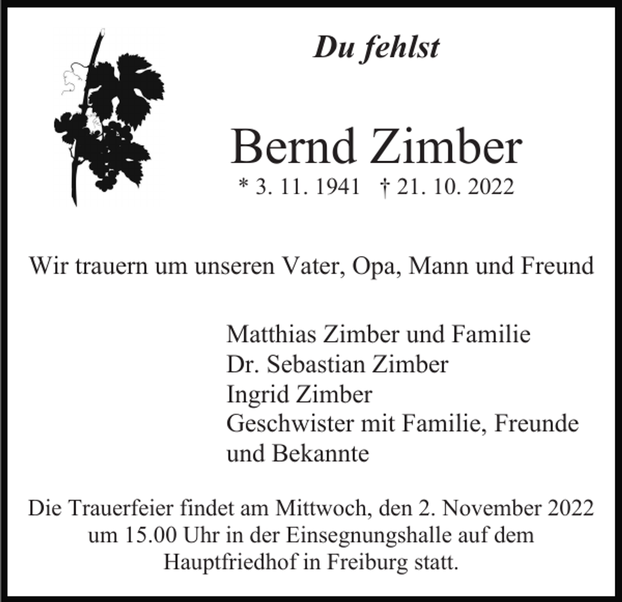 <p>Du fehlst</p><p>Bernd Zimber<br />* 3. 11. 1941 † 21. 10. 2022</p><p>Wir trauern um unseren Vater, Opa, Mann und Freund<br />Matthias Zimber und Familie<br />Dr. Sebastian Zimber<br />Ingrid Zimber<br />Geschwister mit Familie, Freunde<br />und Bekannte<br />Die Trauerfeier findet am Mittwoch, den 2. November 2022<br />um 15.00 Uhr in der Einsegnungshalle auf dem<br />Hauptfriedhof in Freiburg statt.</p>