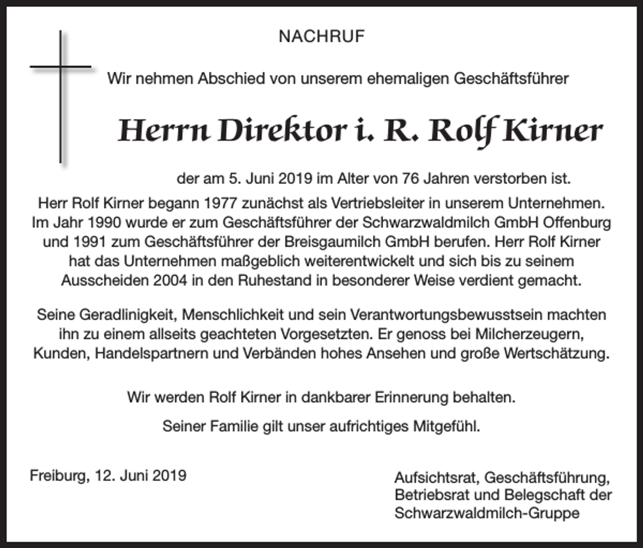 <p>NACHRUF<br />Wir nehmen Abschied von unserem ehemaligen Geschäftsführer</p><p>Herrn Direktor i. R. Rolf Kirner<br />der am 5. Juni 2019 im Alter von 76 Jahren verstorben ist.<br />Herr Rolf Kirner begann 1977 zunächst als Vertriebsleiter in unserem Unternehmen.<br />Im Jahr 1990 wurde er zum Geschäftsführer der Schwarzwaldmilch GmbH Offenburg<br />und 1991 zum Geschäftsführer der Breisgaumilch GmbH berufen. Herr Rolf Kirner<br />hat das Unternehmen maßgeblich weiterentwickelt und sich bis zu seinem<br />Ausscheiden 2004 in den Ruhestand in besonderer Weise verdient gemacht.<br />Seine Geradlinigkeit, Menschlichkeit und sein Verantwortungsbewusstsein machten<br />ihn zu einem allseits geachteten Vorgesetzten. Er genoss bei Milcherzeugern,<br />Kunden, Handelspartnern und Verbänden hohes Ansehen und große Wertschätzung.<br />Wir werden Rolf Kirner in dankbarer Erinnerung behalten.<br />Seiner Familie gilt unser aufrichtiges Mitgefühl.<br />Freiburg, 12. Juni 2019</p><p>Aufsichtsrat, Geschäftsführung,<br />Betriebsrat und Belegschaft der<br />Schwarzwaldmilch-Gruppe</p>
