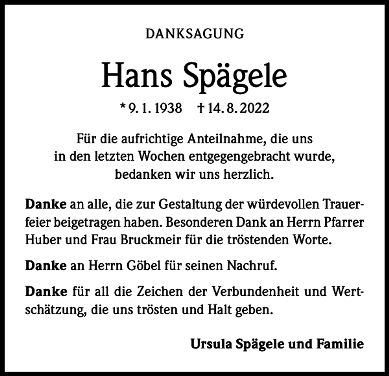 <p>DANKSAGUNG</p><p>Hans Spägele<br />* 9. 1. 1938 † 14. 8. 2022<br />Für die aufrichtige Anteilnahme, die uns<br />in den letzten Wochen entgegengebracht wurde,<br />bedanken wir uns herzlich.<br />Danke an alle, die zur Gestaltung der würdevollen Trauerfeier beigetragen haben. Besonderen Dank an Herrn Pfarrer<br />Huber und Frau Bruckmeir für die tröstenden Worte.<br />Danke an Herrn Göbel für seinen Nachruf.<br />Danke für all die Zeichen der Verbundenheit und Wertschätzung, die uns trösten und Halt geben.<br />Ursula Spägele und Familie</p>