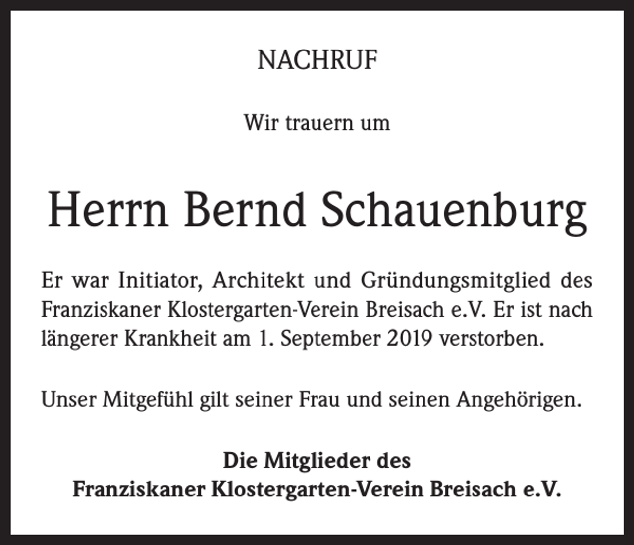 <p>NACHRUF<br />Wir trauern um</p><p>Herrn Bernd Schauenburg<br />Er war Initiator, Architekt und Gründungsmitglied des<br />Franziskaner Klostergarten-Verein Breisach e.V. Er ist nach<br />längerer Krankheit am 1. September 2019 verstorben.<br />Unser Mitgefühl gilt seiner Frau und seinen Angehörigen.<br />Die Mitglieder des<br />Franziskaner Klostergarten-Verein Breisach e.V.</p>