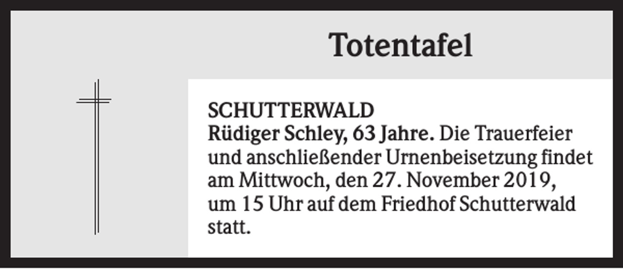 <p>Totentafel<br />SCHUTTERWALD<br />Rüdiger Schley, 63 Jahre. Die Trauerfeier<br />und anschließender Urnenbeisetzung findet<br />am Mittwoch, den 27. November 2019,<br />um 15 Uhr auf dem Friedhof Schutterwald<br />statt.</p>