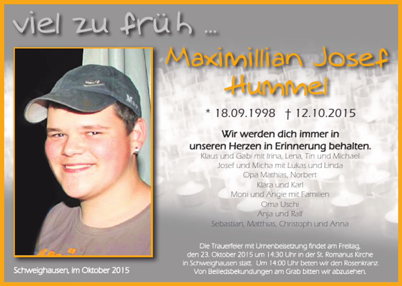 <p>* 18.09.1998 † 12.10.2015<br />Wir werden dich immer in<br />unseren Herzen in Erinnerung behalten.<br />Klaus und Gabi mit Irina, Lena, Tin und Michael<br />Josef und Micha mit Lukas und Linda<br />Opa Mathias, Norbert<br />Klara und Karl<br />Moni und Angie mit Familien<br />Oma Uschi<br />Anja und Ralf<br />Sebastian, Matthias, Christoph und Anna</p><p>Schweighausen, im Oktober 2015</p><p>Die Trauerfeier mit Urnenbeisetzung findet am Freitag,<br />den 23. Oktober 2015 um 14:30 Uhr in der St. Romanus Kirche<br />in Schweighausen statt. Um 14:00 Uhr beten wir den Rosenkranz.<br />Von Beiliedsbekundungen am Grab bitten wir abzusehen.</p>
