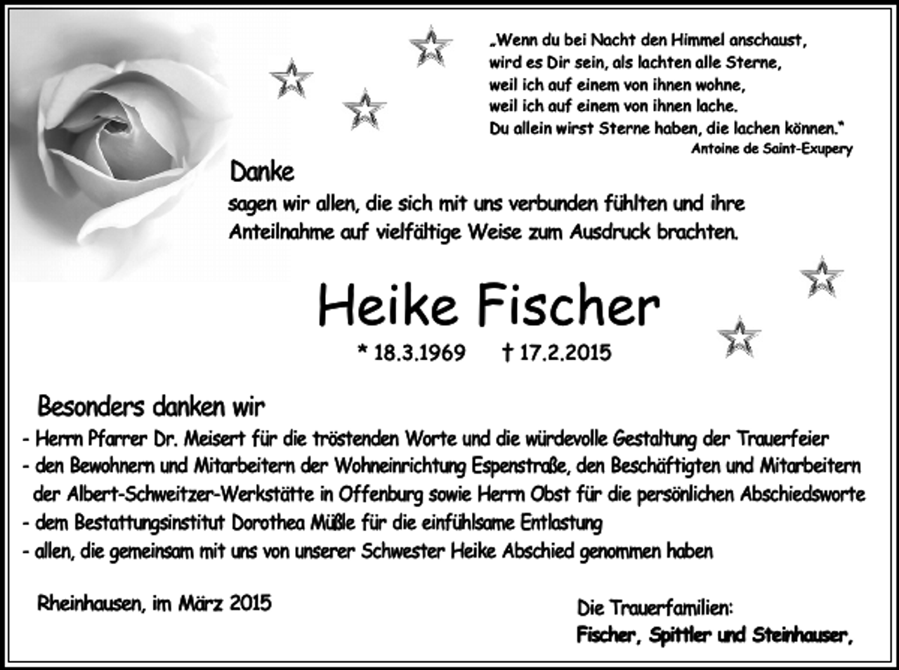 <p>„Wenn du bei Nacht den Himmel anschaust,<br />wird es Dir sein, als lachten alle Sterne,<br />weil ich auf einem von ihnen wohne,<br />weil ich auf einem von ihnen lache.<br />Du allein wirst Sterne haben, die lachen können.“</p><p>Antoine de Saint-Exupery</p><p>Danke</p><p>sagen wir allen, die sich mit uns verbunden fühlten und ihre<br />Anteilnahme auf vielfältige Weise zum Ausdruck brachten.</p><p>Heike Fischer<br />* 18.3.1969</p><p>† 17.2.2015</p><p>Besonders danken wir</p><p>- Herrn Pfarrer Dr. Meisert für die tröstenden Worte und die würdevolle Gestaltung der Trauerfeier<br />- den Bewohnern und Mitarbeitern der Wohneinrichtung Espenstraße, den Beschäftigten und Mitarbeitern<br />der Albert-Schweitzer-Werkstätte in Offenburg sowie Herrn Obst für die persönlichen Abschiedsworte<br />- dem Bestattungsinstitut Dorothea Müßle für die einfühlsame Entlastung<br />- allen, die gemeinsam mit uns von unserer Schwester Heike Abschied genommen haben<br />Rheinhausen, im März 2015</p><p>Die Trauerfamilien:<br />Fischer, Spittler und Steinhauser,</p>