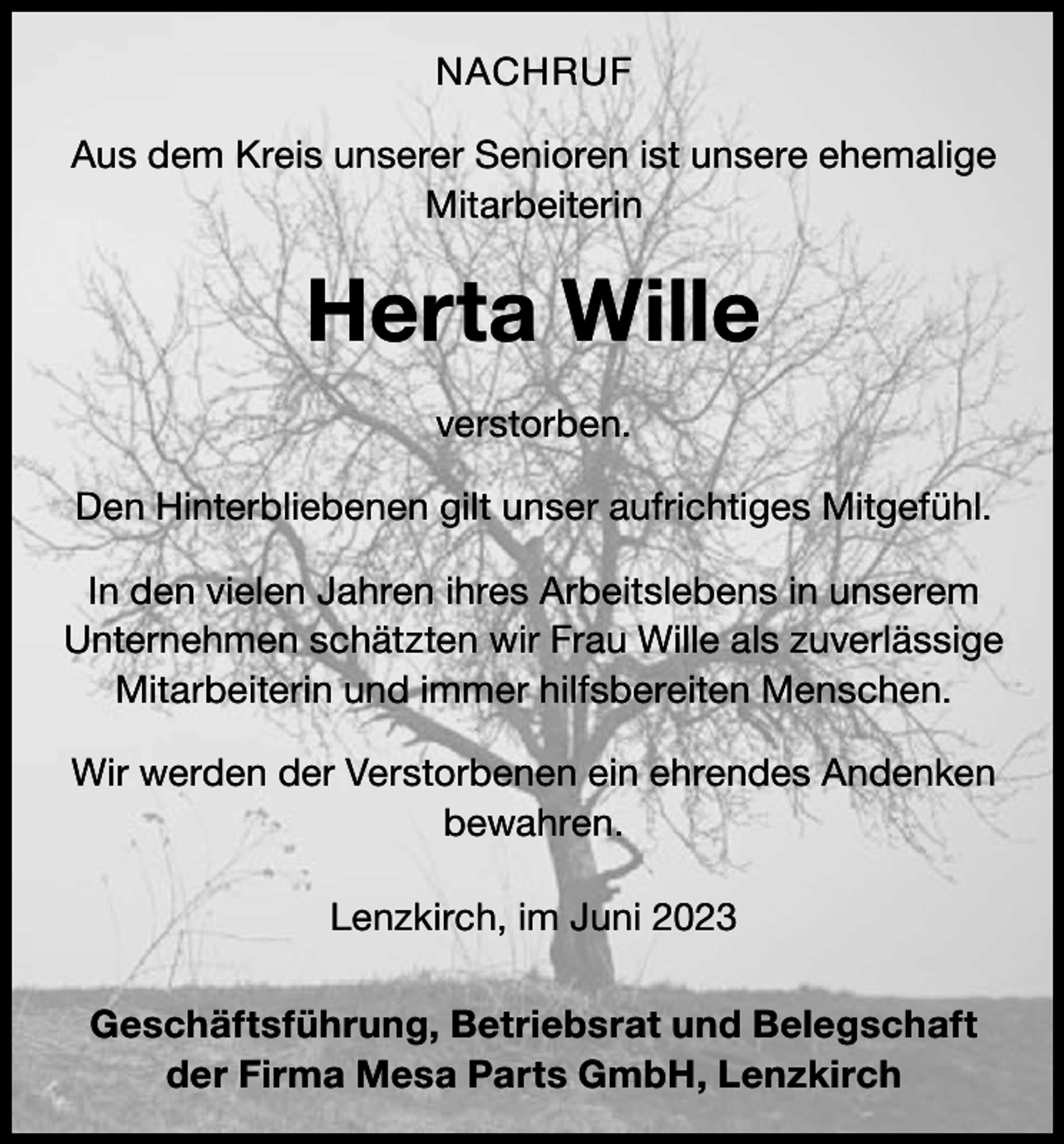 <p>NACHRUF<br />Aus dem Kreis unserer Senioren ist unsere ehemalige<br />Mitarbeiterin</p><p>Herta Wille<br />verstorben.<br />Den Hinterbliebenen gilt unser aufrichtiges Mitgefühl.<br />In den vielen Jahren ihres Arbeitslebens in unserem<br />Unternehmen schätzten wir Frau Wille als zuverlässige<br />Mitarbeiterin und immer hilfsbereiten Menschen.<br />Wir werden der Verstorbenen ein ehrendes Andenken<br />bewahren.<br />Lenzkirch, im Juni 2023<br />Geschäftsführung, Betriebsrat und Belegschaft<br />der Firma Mesa Parts GmbH, Lenzkirch</p>