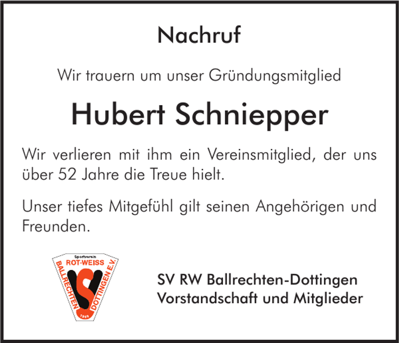 <p>Nachruf<br />Wir trauern um unser Gründungsmitglied</p><p>Hubert Schniepper<br />Wir verlieren mit ihm ein Vereinsmitglied, der uns<br />über 52 Jahre die Treue hielt.<br />Unser tiefes Mitgefühl gilt seinen Angehörigen und<br />Freunden.<br />SV RW Ballrechten-Dottingen<br />Vorstandschaft und Mitglieder</p>