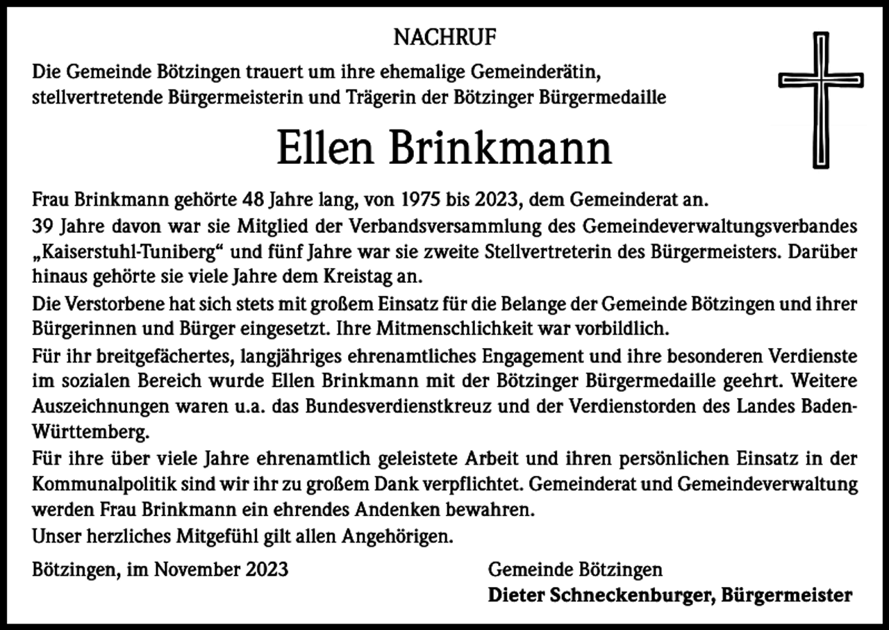 <p>NACHRUF<br />Die Gemeinde Bötzingen trauert um ihre ehemalige Gemeinderätin,<br />stellvertretende Bürgermeisterin und Trägerin der Bötzinger Bürgermedaille</p><p>Ellen Brinkmann<br />Frau Brinkmann gehörte 48 Jahre lang, von 1975 bis 2023, dem Gemeinderat an.<br />39 Jahre davon war sie Mitglied der Verbandsversammlung des Gemeindeverwaltungsverbandes<br />„Kaiserstuhl-Tuniberg“ und fünf Jahre war sie zweite Stellvertreterin des Bürgermeisters. Darüber<br />hinaus gehörte sie viele Jahre dem Kreistag an.<br />Die Verstorbene hat sich stets mit großem Einsatz für die Belange der Gemeinde Bötzingen und ihrer<br />Bürgerinnen und Bürger eingesetzt. Ihre Mitmenschlichkeit war vorbildlich.<br />Für ihr breitgefächertes, langjähriges ehrenamtliches Engagement und ihre besonderen Verdienste<br />im sozialen Bereich wurde Ellen Brinkmann mit der Bötzinger Bürgermedaille geehrt. Weitere<br />Auszeichnungen waren u.a. das Bundesverdienstkreuz und der Verdienstorden des Landes BadenWürttemberg.<br />Für ihre über viele Jahre ehrenamtlich geleistete Arbeit und ihren persönlichen Einsatz in der<br />Kommunalpolitik sind wir ihr zu großem Dank verpflichtet. Gemeinderat und Gemeindeverwaltung<br />werden Frau Brinkmann ein ehrendes Andenken bewahren.<br />Unser herzliches Mitgefühl gilt allen Angehörigen.<br />Bötzingen, im November 2023 Gemeinde Bötzingen<br />Dieter Schneckenburger, Bürgermeister</p>