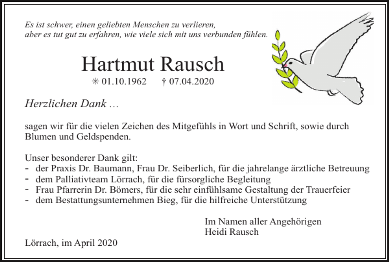 <p>Es ist schwer, einen geliebten Menschen zu verlieren,<br />aber es tut gut zu erfahren, wie viele sich mit uns verbunden fühlen.</p><p>Hartmut Rausch<br />✳ 01.10.1962</p><p>† 07.04.2020</p><p>Herzlichen Dank …<br />sagen wir für die vielen Zeichen des Mitgefühls in Wort und Schrift, sowie durch<br />Blumen und Geldspenden.<br />Unser besonderer Dank gilt:<br />der Praxis Dr. Baumann, Frau Dr. Seiberlich, für die jahrelange ärztliche Betreuung<br />dem Palliativteam Lörrach, für die fürsorgliche Begleitung<br />Frau Pfarrerin Dr. Bömers, für die sehr einfühlsame Gestaltung der Trauerfeier<br />dem Bestattungsunternehmen Bieg, für die hilfreiche Unterstützung</p><p>-</p><p>Im Namen aller Angehörigen<br />Heidi Rausch<br />Lörrach, im April 2020</p>
