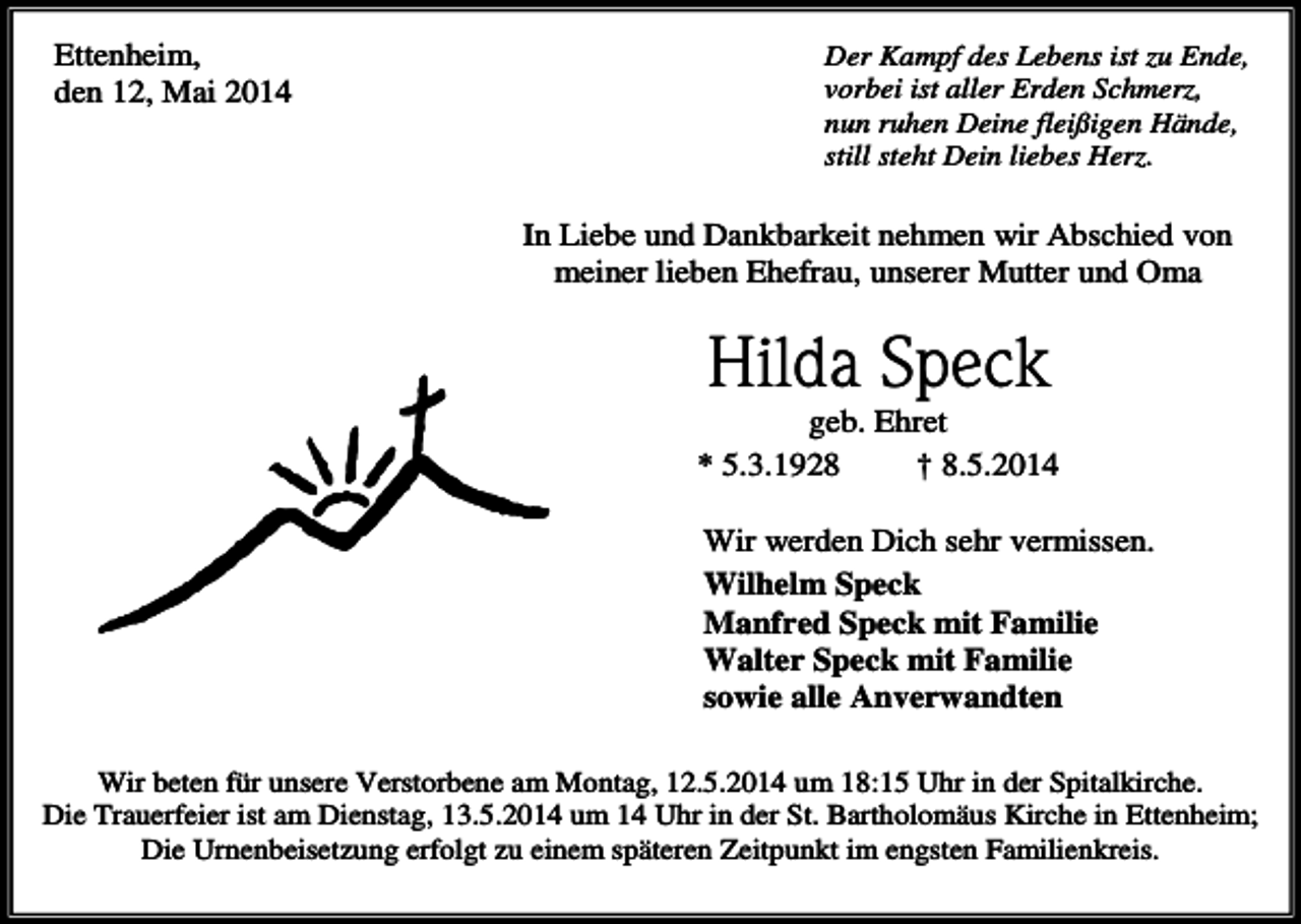 <p>Ettenheim,<br />den 12, Mai 2014</p><p>Der Kampf des Lebens ist zu Ende,<br />vorbei ist aller Erden Schmerz,<br />nun ruhen Deine fleißigen Hände,<br />still steht Dein liebes Herz.</p><p>In Liebe und Dankbarkeit nehmen wir Abschied von<br />meiner lieben Ehefrau, unserer Mutter und Oma</p><p>Hilda Speck<br />geb. Ehret<br />* 5.3.1928<br />† 8.5.2014<br />Wir werden Dich sehr vermissen.<br />Wilhelm Speck<br />Manfred Speck mit Familie<br />Walter Speck mit Familie<br />sowie alle Anverwandten<br />Wir beten für unsere Verstorbene am Montag, 12.5.2014 um 18:15 Uhr in der Spitalkirche.<br />Die Trauerfeier ist am Dienstag, 13.5.2014 um 14 Uhr in der St. Bartholomäus Kirche in Ettenheim;<br />Die Urnenbeisetzung erfolgt zu einem späteren Zeitpunkt im engsten Familienkreis.</p>