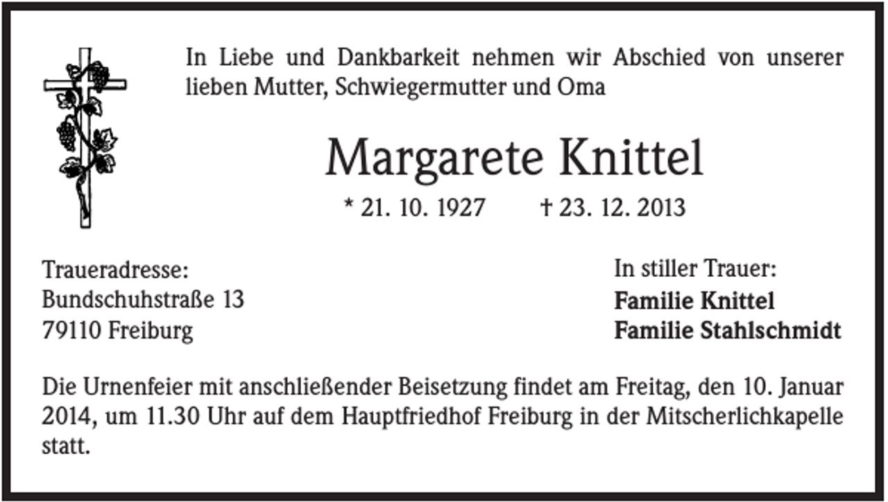 <p>In Liebe und Dankbarkeit nehmen wir Abschied von unserer<br />lieben Mutter, Schwiegermutter und Oma</p><p>Margarete Knittel<br />* 21. 10. 1927<br />Traueradresse:<br />Bundschuhstraße 13<br />79110 Freiburg</p><p>† 23. 12. 2013<br />In stiller Trauer:<br />Familie Knittel<br />Familie Stahlschmidt</p><p>Die Urnenfeier mit anschließender Beisetzung findet am Freitag, den 10. Januar<br />2014, um 11.30 Uhr auf dem Hauptfriedhof Freiburg in der Mitscherlichkapelle<br />statt.</p>