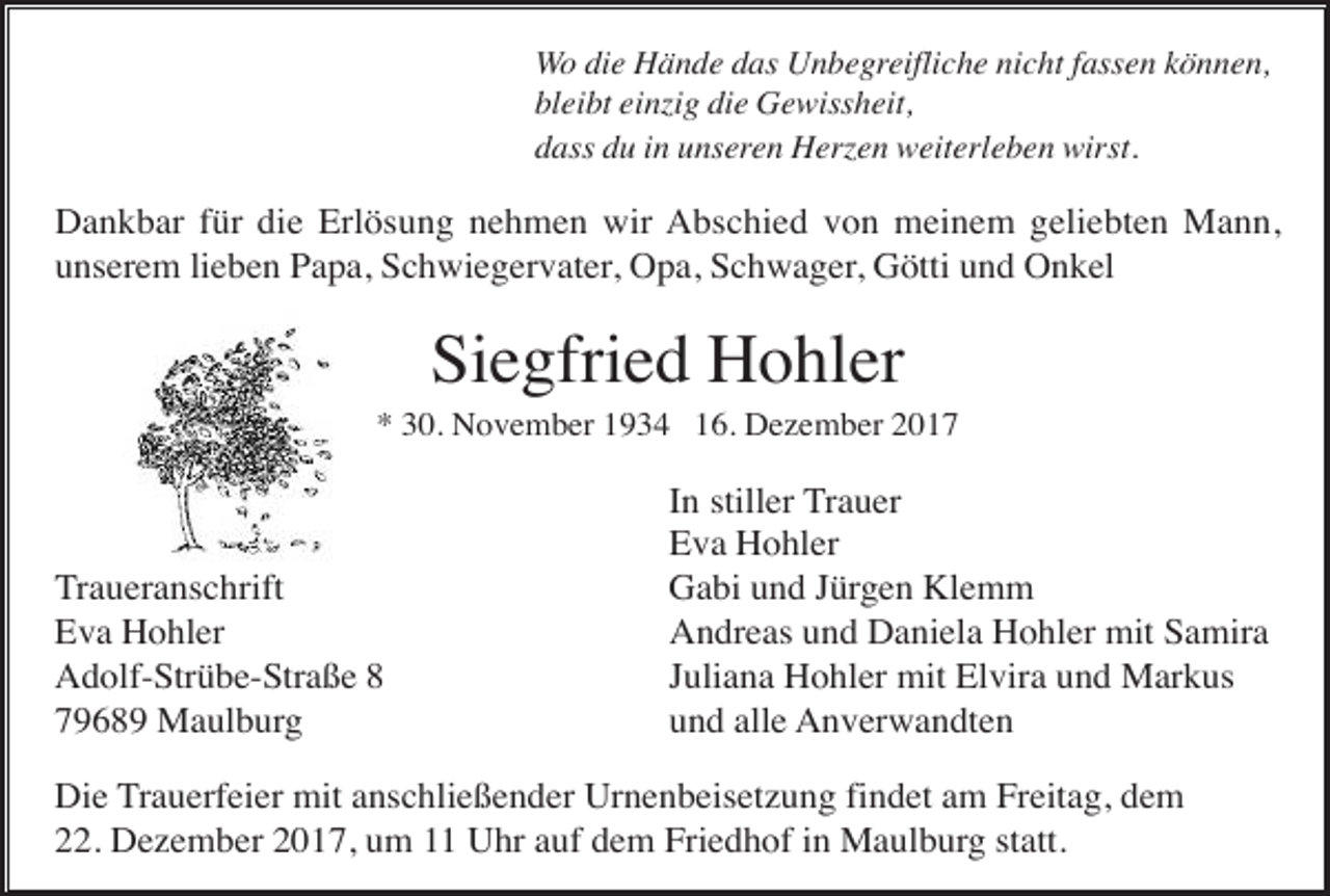 <p>Wo die Hände das Unbegreifliche nicht fassen können,<br />bleibt einzig die Gewissheit,<br />dass du in unseren Herzen weiterleben wirst.</p><p>Dankbar für die Erlösung nehmen wir Abschied von meinem geliebten Mann,<br />unserem lieben Papa, Schwiegervater, Opa, Schwager, Götti und Onkel</p><p>Siegfried Hohler<br />* 30. November 1934 16. Dezember 2017</p><p>Traueranschrift<br />Eva Hohler<br />Adolf-Strübe-Straße 8<br />79689 Maulburg</p><p>In stiller Trauer<br />Eva Hohler<br />Gabi und Jürgen Klemm<br />Andreas und Daniela Hohler mit Samira<br />Juliana Hohler mit Elvira und Markus<br />und alle Anverwandten</p><p>Die Trauerfeier mit anschließender Urnenbeisetzung findet am Freitag, dem<br />22. Dezember 2017, um 11 Uhr auf dem Friedhof in Maulburg statt.</p>