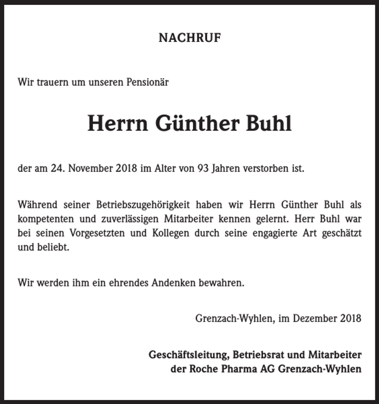 <p>NACHRUF<br />Wir trauern um unseren Pensionär</p><p>Herrn Günther Buhl<br />der am 24. November 2018 im Alter von 93 Jahren verstorben ist.<br />Während seiner Betriebszugehörigkeit haben wir Herrn Günther Buhl als<br />­kompetenten und zuverlässigen Mitarbeiter kennen gelernt. Herr Buhl war<br />bei seinen Vorgesetzten und Kollegen durch seine engagierte Art geschätzt<br />und beliebt.<br />Wir werden ihm ein ehrendes Andenken bewahren.<br />Grenzach-Wyhlen, im Dezember 2018<br />Geschäftsleitung, Betriebsrat und Mitarbeiter<br />der Roche Pharma AG Grenzach-Wyhlen</p>