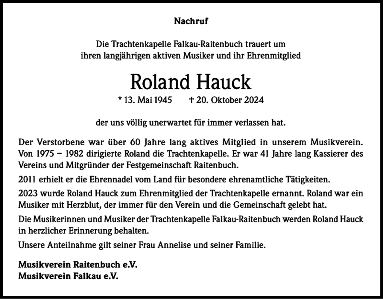 <p>Nachruf<br />Die Trachtenkapelle Falkau-Raitenbuch trauert um<br />ihren langjährigen aktiven Musiker und ihr Ehrenmitglied</p><p>Roland Hauck</p><p>* 13. Mai 1945</p><p>† 20. Oktober 2024</p><p>der uns völlig unerwartet für immer verlassen hat.<br />Der Verstorbene war über 60 Jahre lang aktives Mitglied in unserem Musikverein.<br />Von 1975 – 1982 dirigierte Roland die Trachtenkapelle. Er war 41 Jahre lang Kassierer des<br />Vereins und Mitgründer der Festgemeinschaft Raitenbuch.<br />2011 erhielt er die Ehrennadel vom Land für besondere ehrenamtliche Tätigkeiten.<br />2023 wurde Roland Hauck zum Ehrenmitglied der Trachtenkapelle ernannt. Roland war ein<br />Musiker mit Herzblut, der immer für den Verein und die Gemeinschaft gelebt hat.<br />Die Musikerinnen und Musiker der Trachtenkapelle Falkau-Raitenbuch werden Roland Hauck<br />in herzlicher Erinnerung behalten.<br />Unsere Anteilnahme gilt seiner Frau Annelise und seiner Familie.<br />Musikverein Raitenbuch e.V.<br />Musikverein Falkau e.V.</p>