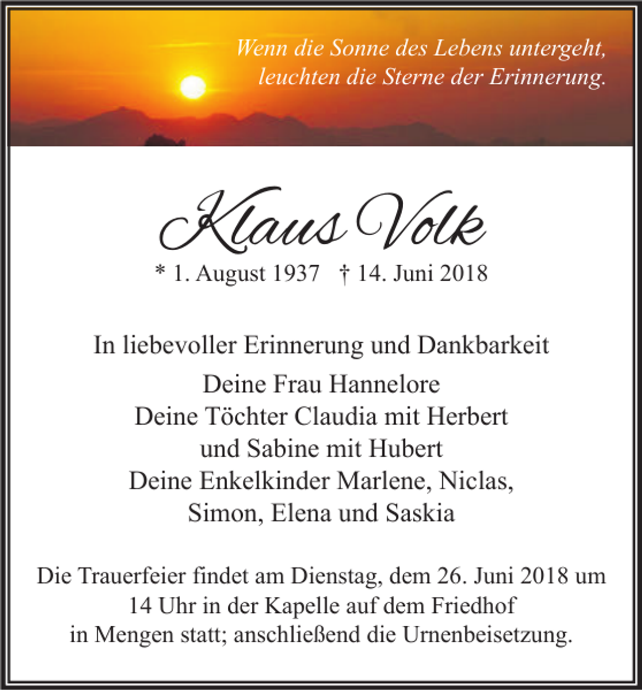 <p>Wenn die Sonne des Lebens untergeht,<br />leuchten die Sterne der Erinnerung.</p><p>Klaus Volk</p><p>* 1. August 1937 † 14. Juni 2018</p><p>In liebevoller Erinnerung und Dankbarkeit<br />Deine Frau Hannelore<br />Deine Töchter Claudia mit Herbert<br />und Sabine mit Hubert<br />Deine Enkelkinder Marlene, Niclas,<br />Simon, Elena und Saskia<br />Die Trauerfeier findet am Dienstag, dem 26. Juni 2018 um<br />14 Uhr in der Kapelle auf dem Friedhof<br />in Mengen statt; anschließend die Urnenbeisetzung.</p>