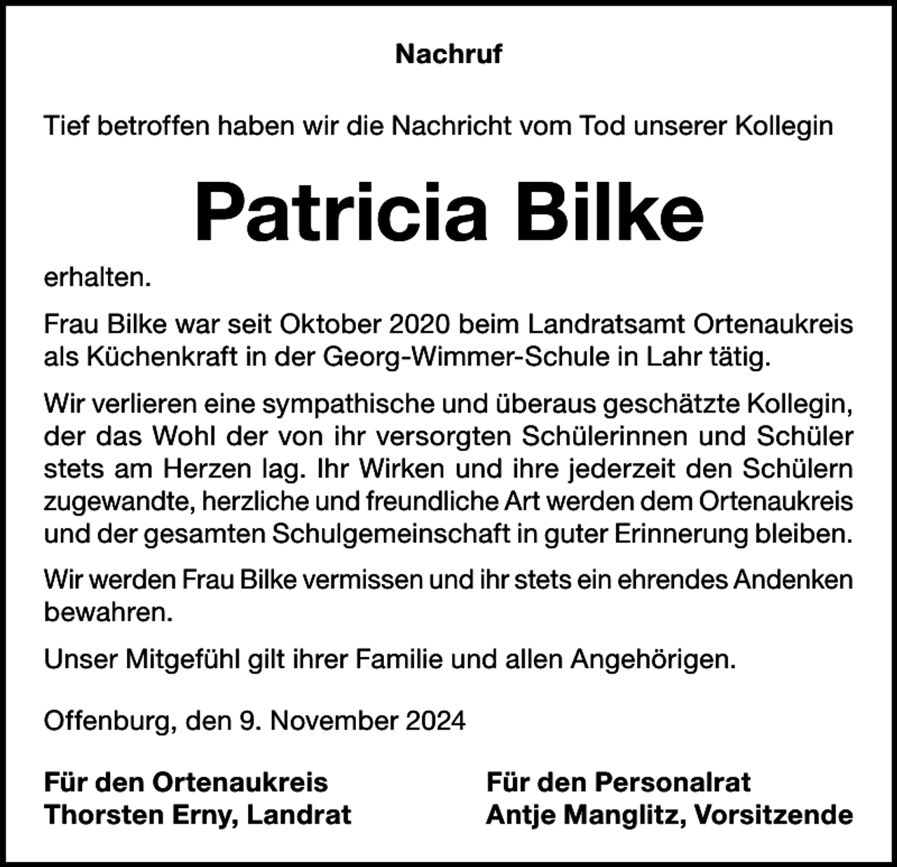 <p>Nachruf<br />Tief betroffen haben wir die Nachricht vom Tod unserer Kollegin</p><p>Patricia Bilke<br />erhalten.<br />Frau Bilke war seit Oktober 2020 beim Landratsamt Ortenaukreis<br />als Küchenkraft in der Georg-Wimmer-Schule in Lahr tätig.<br />Wir verlieren eine sympathische und überaus geschätzte Kollegin,<br />der das Wohl der von ihr versorgten Schülerinnen und Schüler<br />stets am Herzen lag. Ihr Wirken und ihre jederzeit den Schülern<br />zugewandte, herzliche und freundliche Art werden dem Ortenaukreis<br />und der gesamten Schulgemeinschaft in guter Erinnerung bleiben.<br />Wir werden Frau Bilke vermissen und ihr stets ein ehrendes Andenken<br />bewahren.<br />Unser Mitgefühl gilt ihrer Familie und allen Angehörigen.<br />Offenburg, den 9. November 2024<br />Für den Ortenaukreis<br />Thorsten Erny, Landrat</p><p>Für den Personalrat<br />Antje Manglitz, Vorsitzende</p>