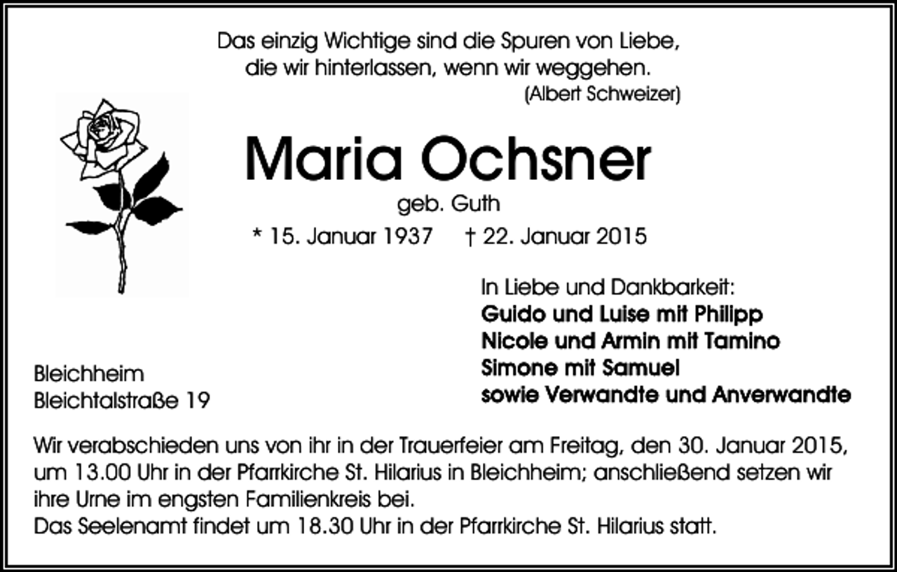 <p>Das einzig Wichtige sind die Spuren von Liebe,<br />die wir hinterlassen, wenn wir weggehen.<br />(Albert Schweizer)</p><p>Maria Ochsner<br />geb. Guth<br />* 15. Januar 1937 † 22. Januar 2015</p><p>In Liebe und Dankbarkeit:</p><p>Bleichheim<br />Bleichtalstraße 19<br />Wir verabschieden uns von ihr in der Trauerfeier am Freitag, den 30. Januar 2015,<br />um 13.00 Uhr in der Pfarrkirche St. Hilarius in Bleichheim; anschließend setzen wir<br />ihre Urne im engsten Familienkreis bei.<br />Das Seelenamt findet um 18.30 Uhr in der Pfarrkirche St. Hilarius statt.</p>