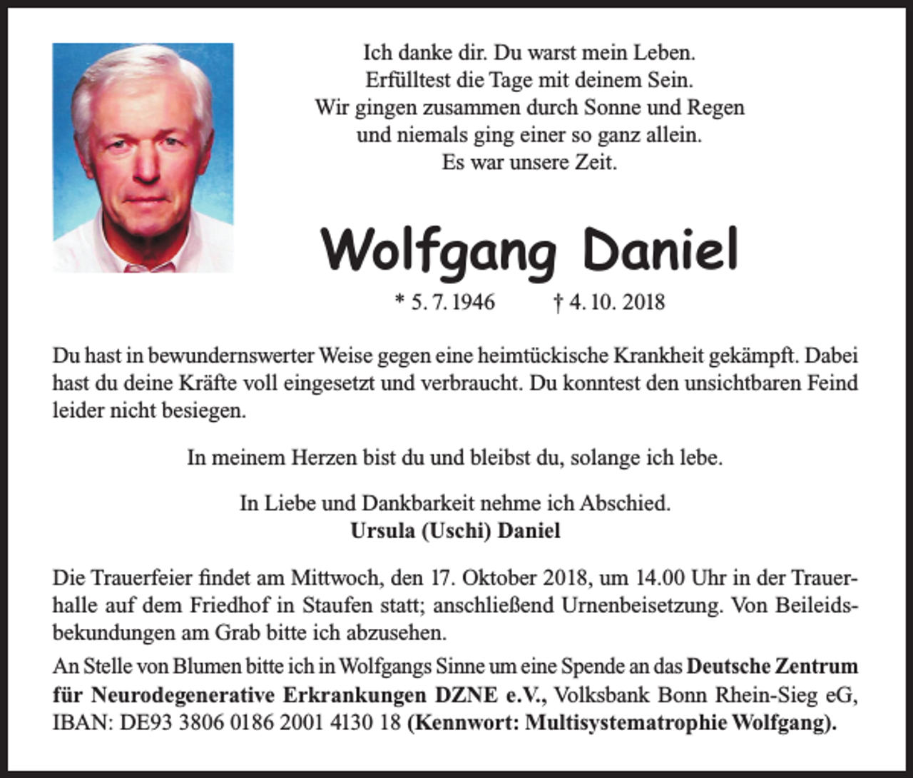 <p>Ich danke dir. Du warst mein Leben.<br />Erfülltest die Tage mit deinem Sein.<br />Wir gingen zusammen durch Sonne und Regen<br />und niemals ging einer so ganz allein.<br />Es war unsere Zeit.</p><p>Wolfgang Daniel<br />* 5. 7. 1946</p><p>† 4. 10. 2018</p><p>Du hast in bewundernswerter Weise gegen eine heimtückische Krankheit gekämpft. Dabei<br />hast du deine Kräfte voll eingesetzt und verbraucht. Du konntest den unsichtbaren Feind<br />leider nicht besiegen.<br />In meinem Herzen bist du und bleibst du, solange ich lebe.<br />In Liebe und Dankbarkeit nehme ich Abschied.<br />Ursula (Uschi) Daniel<br />Die Trauerfeier findet am Mittwoch, den 17. Oktober 2018, um 14.00 Uhr in der Trauerhalle auf dem Friedhof in Staufen statt; anschließend Urnenbeisetzung. Von Beileidsbekundungen am Grab bitte ich abzusehen.<br />An Stelle von Blumen bitte ich in Wolfgangs Sinne um eine Spende an das Deutsche Zentrum<br />für Neurodegenerative Erkrankungen DZNE e.V., Volksbank Bonn Rhein-Sieg eG,<br />IBAN: DE9806 0186 2001 4130 18 (Kennwort: Multisystematrophie Wolfgang).</p>