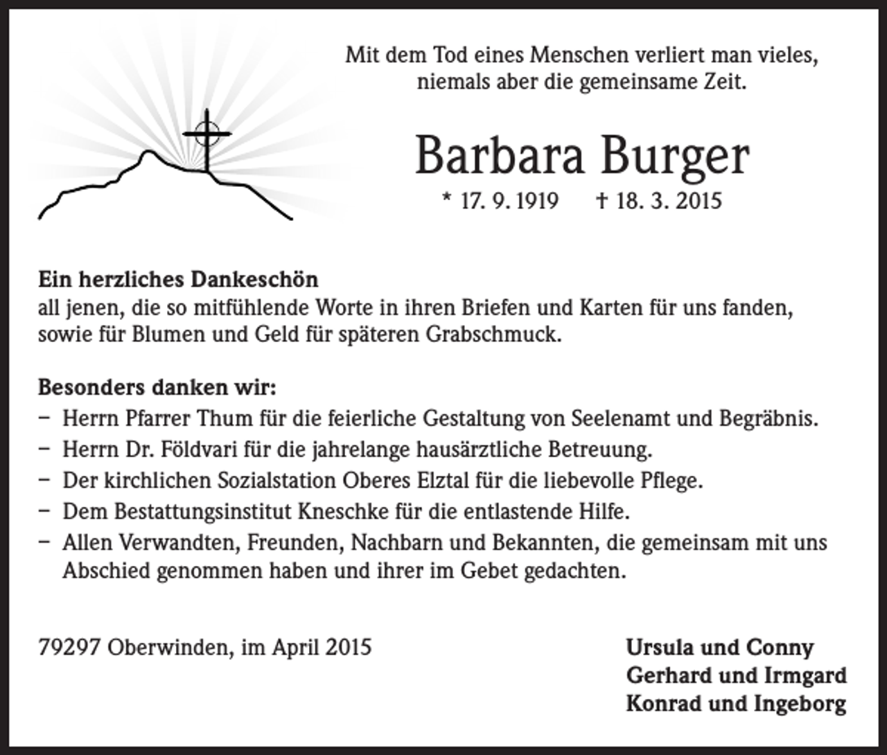 <p>Mit dem Tod eines Menschen verliert man vieles,<br />niemals aber die gemeinsame Zeit.</p><p>Barbara Burger<br />* 17. 9. 1919 † 18. 3. 2015</p><p>Ein herzliches Dankeschön<br />all jenen, die so mitfühlende Worte in ihren Briefen und Karten für uns fanden,<br />sowie für Blumen und Geld für späteren Grabschmuck.<br />Besonders danken wir:<br />– Herrn Pfarrer Thum für die feierliche Gestaltung von Seelenamt und Begräbnis.<br />– Herrn Dr. Földvari für die jahrelange hausärztliche Betreuung.<br />– Der kirchlichen Sozialstation Oberes Elztal für die liebevolle Pflege.<br />– Dem Bestattungsinstitut Kneschke für die entlastende Hilfe.<br />– Allen Verwandten, Freunden, Nachbarn und Bekannten, die gemeinsam mit uns<br />Abschied genommen haben und ihrer im Gebet gedachten.<br />79297 Oberwinden, im April 2015</p><p>Ursula und Conny<br />Gerhard und Irmgard<br />Konrad und Ingeborg</p>