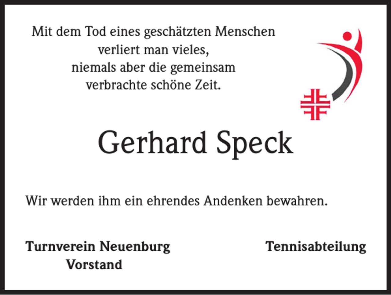 <p>Mit dem Tod eines geschätzten Menschen<br />verliert man vieles,<br />niemals aber die gemeinsam<br />verbrachte schöne Zeit.</p><p>Gerhard Speck<br />Wir werden ihm ein ehrendes Andenken bewahren.<br />Turnverein Neuenburg<br />Vorstand</p><p>Tennisabteilung</p>