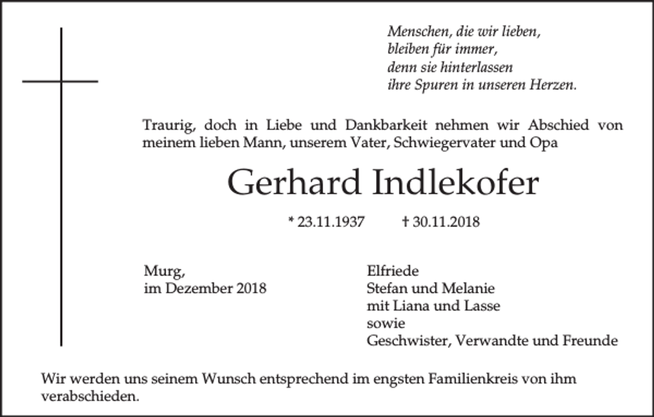 <p>Menschen, die wir lieben,<br />bleiben für immer,<br />denn sie hinterlassen<br />ihre Spuren in unseren Herzen.<br />Traurig, doch in Liebe und Dankbarkeit nehmen wir Abschied von<br />meinem lieben Mann, unserem Vater, Schwiegervater und Opa</p><p>Gerhard Indlekofer<br />* 23.11.1937<br />Murg,<br />im Dezember 2018</p><p>† 30.11.2018<br />Elfriede<br />Stefan und Melanie<br />mit Liana und Lasse<br />sowie<br />Geschwister, Verwandte und Freunde</p><p>Wir werden uns seinem Wunsch entsprechend im engsten Familienkreis von ihm<br />verabschieden.</p>