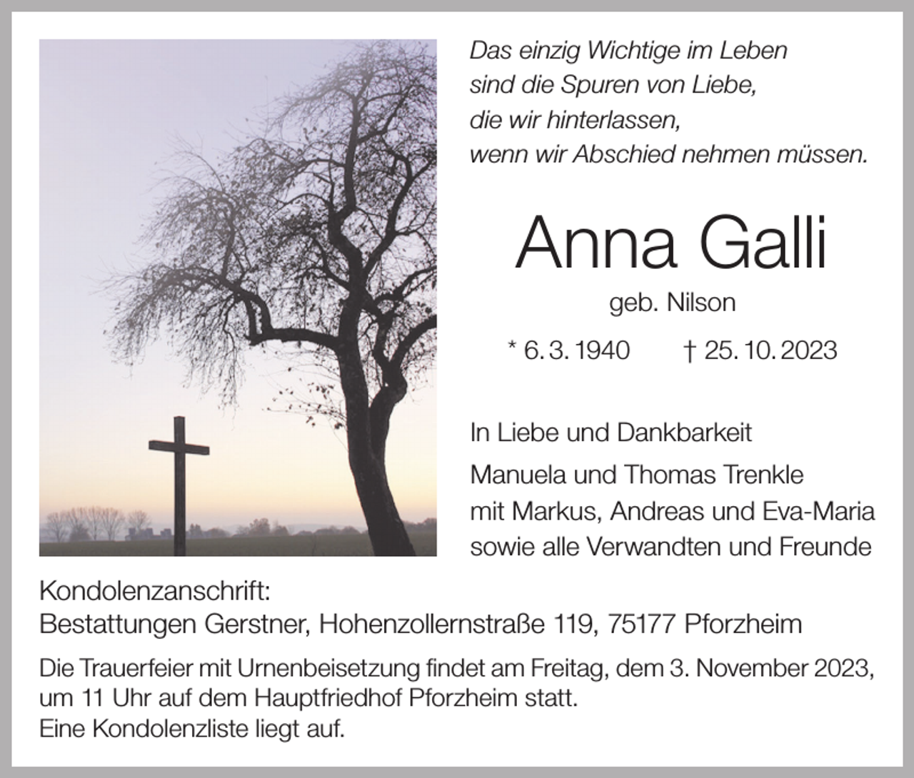 <p>Das einzig Wichtige im Leben<br />sind die Spuren von Liebe,<br />die wir hinterlassen,<br />wenn wir Abschied nehmen müssen.</p><p>Anna Galli<br />geb. Nilson<br />* 6. 3. 1940 † 25. 10. 2023<br />In Liebe und Dankbarkeit<br />Manuela und Thomas Trenkle<br />mit Markus, Andreas und Eva-Maria<br />sowie alle Verwandten und Freunde</p><p>Kondolenzanschrift:<br />Bestattungen Gerstner, Hohenzollernstraße 119, 75177 Pforzheim<br />Die Trauerfeier mit Urnenbeisetzung findet am Freitag, dem 3. November 2023,<br />um 11 Uhr auf dem Hauptfriedhof Pforzheim statt.<br />Eine Kondolenzliste liegt auf.</p>