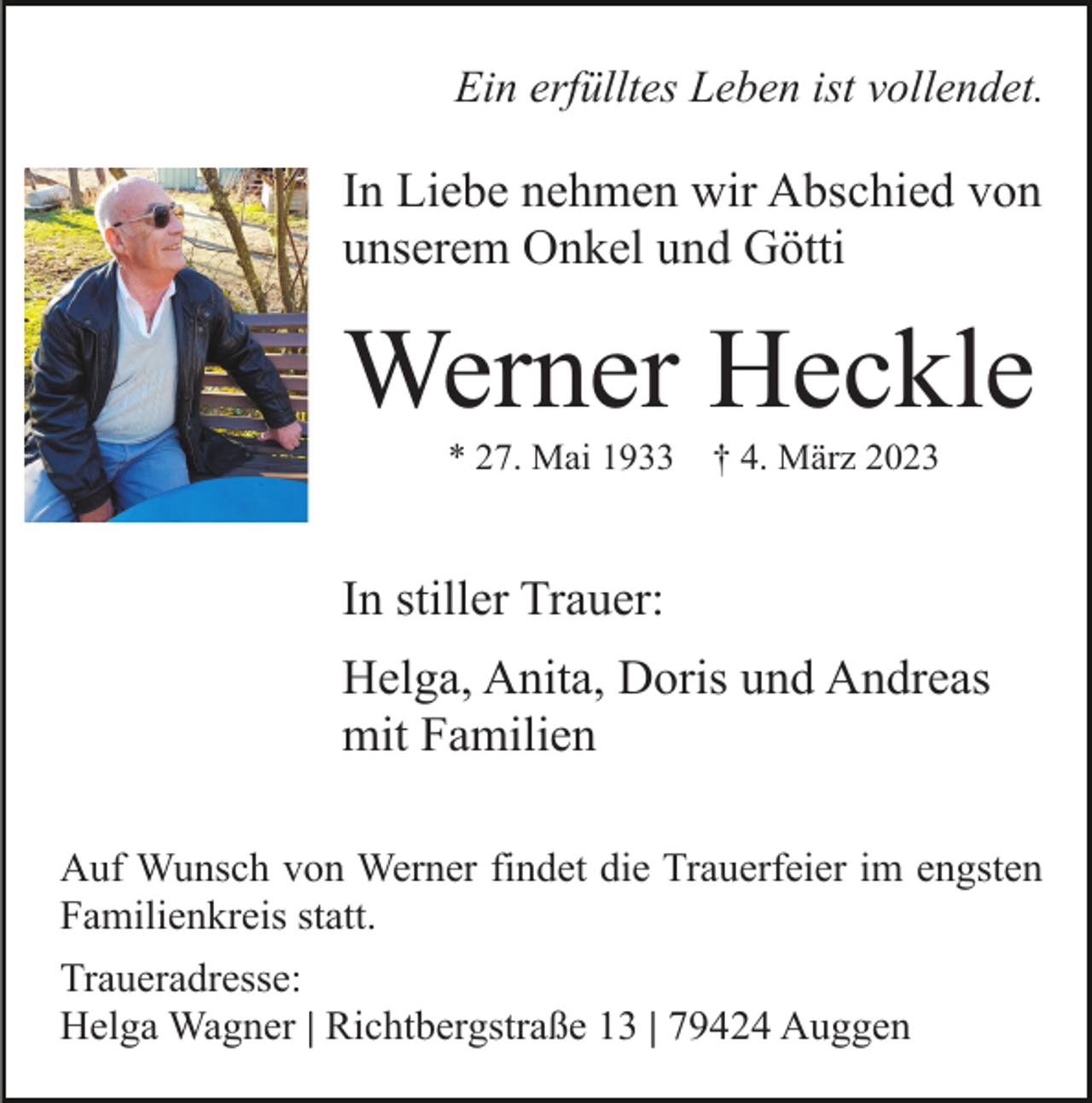 <p>Ein erfülltes Leben ist vollendet.</p><p>In Liebe nehmen wir Abschied von<br />unserem Onkel und Götti</p><p>Werner Heckle<br />* 27. Mai 1933</p><p>† 4. März 2023</p><p>In stiller Trauer:<br />Helga, Anita, Doris und Andreas<br />mit Familien<br />Auf Wunsch von Werner findet die Trauerfeier im engsten<br />Familienkreis statt.<br />Traueradresse:<br />Helga Wagner | Richtbergstraße 13 | 79424 Auggen</p>