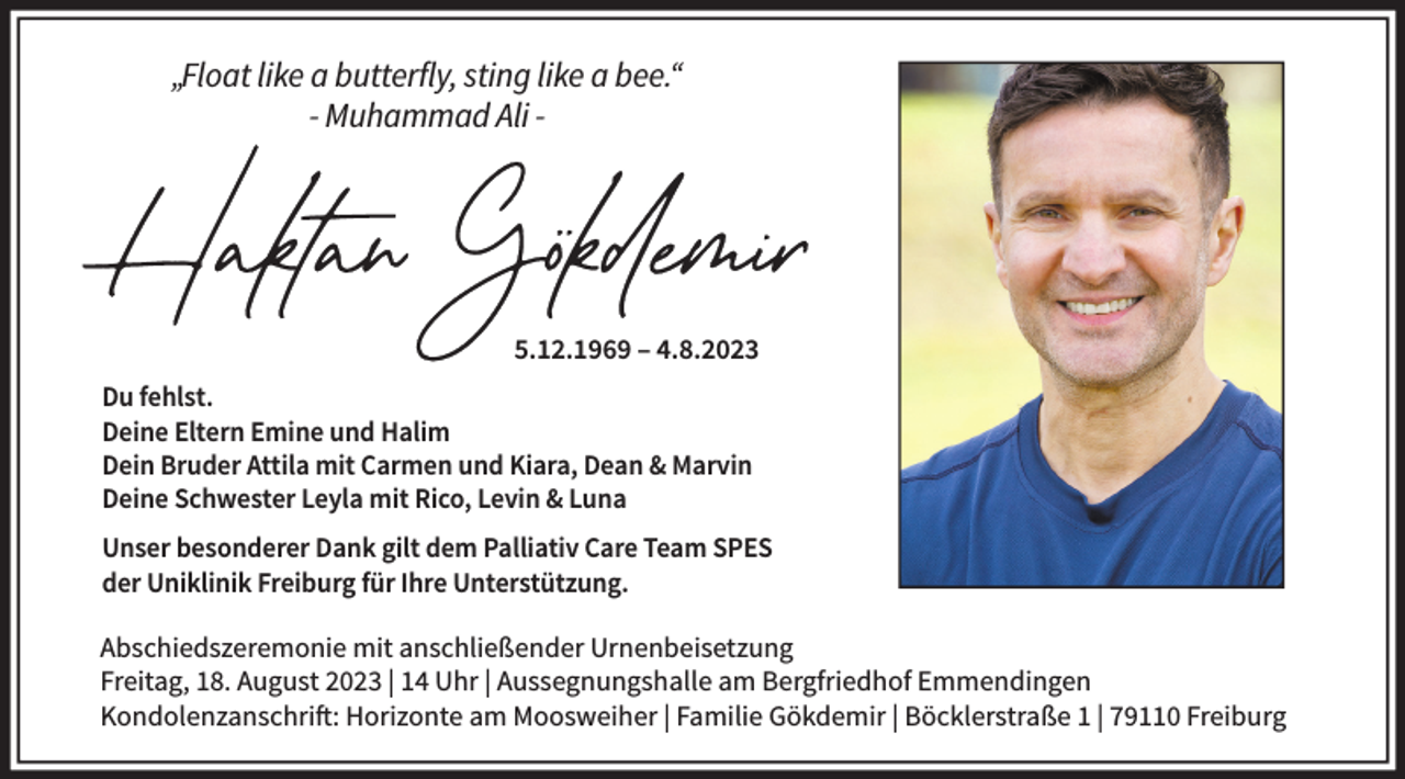 <p>„Float like a butterfly, sting like a bee.“<br />- Muhammad Ali -</p><p>5.12.1969 – 4.8.2023<br />Du fehlst.<br />Deine Eltern Emine und Halim<br />Dein Bruder Attila mit Carmen und Kiara, Dean &amp; Marvin<br />Deine Schwester Leyla mit Rico, Levin &amp; Luna<br />Unser besonderer Dank gilt dem Palliativ Care Team SPES<br />der Uniklinik Freiburg für Ihre Unterstützung.<br />Abschiedszeremonie mit anschließender Urnenbeisetzung<br />Freitag, 18. August 2023 | 14 Uhr | Aussegnungshalle am Bergfriedhof Emmendingen<br />Kondolenzanschrift: Horizonte am Moosweiher | Familie Gökdemir | Böcklerstraße 1 | 79110 Freiburg</p>