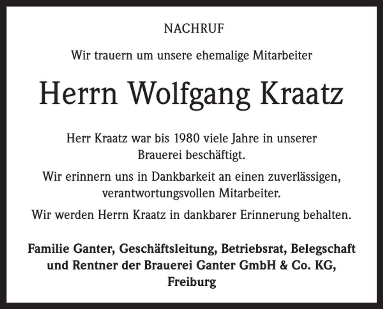 <p>Nachruf<br />Wir trauern um unsere ehemalige Mitarbeiter</p><p>Herrn Wolfgang Kraatz<br />Herr Kraatz war bis 1980 viele Jahre in unserer<br />Brauerei beschäftigt.<br />Wir erinnern uns in Dankbarkeit an einen zuverlässigen,<br />verantwortungsvollen Mitarbeiter.<br />Wir werden Herrn Kraatz in dankbarer Erinnerung behalten.<br />Familie Ganter, Geschäftsleitung, Betriebsrat, Belegschaft<br />und Rentner der Brauerei Ganter GmbH &amp; Co. KG,<br />Freiburg</p>