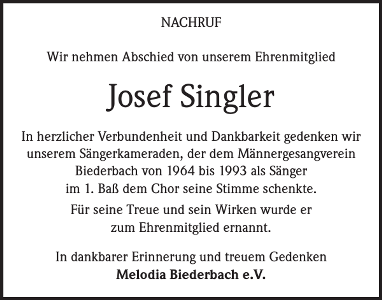<p>NACHRUF<br />Wir nehmen Abschied von unserem Ehrenmitglied</p><p>Josef Singler<br />In herzlicher Verbundenheit und Dankbarkeit gedenken wir<br />unserem Sängerkameraden, der dem Männergesangverein<br />Biederbach von 1964 bis 1993 als Sänger<br />im 1. Baß dem Chor seine Stimme schenkte.<br />Für seine Treue und sein Wirken wurde er<br />zum Ehrenmitglied ernannt.<br />In dankbarer Erinnerung und treuem Gedenken<br />Melodia Biederbach e.V.</p>