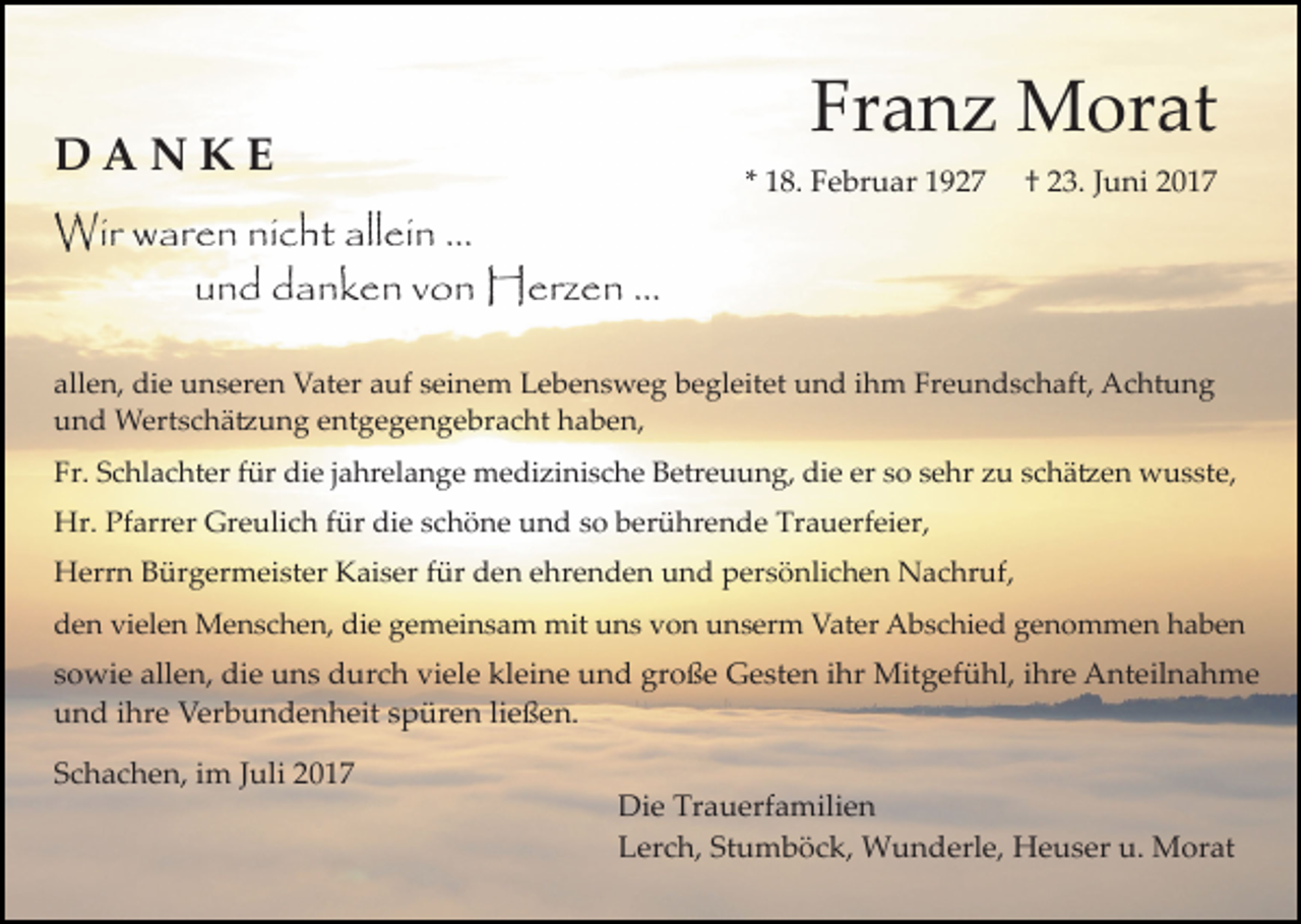 <p>Franz Morat</p><p>DANKE</p><p>* 18. Februar 1927</p><p>† 23. Juni 2017</p><p>Wir waren nicht allein ...<br />und danken von Herzen ...<br />allen, die unseren Vater auf seinem Lebensweg begleitet und ihm Freundschaft, Achtung<br />und Wertschä�ung entgegengebracht haben,<br />Fr. Schlachter für die jahrelange medizinische Betreuung, die er so sehr zu schä�en wusste,<br />Hr. Pfarrer Greulich für die schöne und so berührende Trauerfeier,<br />Herrn Bürgermeister Kaiser für den ehrenden und persönlichen Nachruf,<br />den vielen Menschen, die gemeinsam mit uns von unserm Vater Abschied genommen haben</p><p>sowie allen, die uns durch viele kleine und große Gesten ihr Mitgefühl, ihre Anteilnahme<br />und ihre Verbundenheit spüren ließen.<br />Schachen, im Juli 2017</p><p>Die Trauerfamilien<br />Lerch, Stumböck, Wunderle, Heuser u. Morat</p>