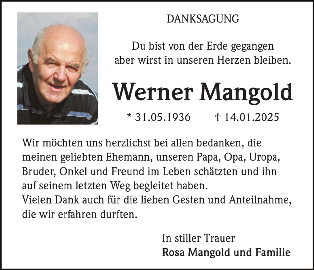 <p>DANKSAGUNG<br />Du bist von der Erde gegangen<br />aber wirst in unseren Herzen bleiben.</p><p>Werner Mangold<br />* 31.05.1936</p><p>† 14.01.2025</p><p>Wir möchten uns herzlichst bei allen bedanken, die<br />meinen geliebten Ehemann, unseren Papa, Opa, Uropa,<br />Bruder, Onkel und Freund im Leben schätzten und ihn<br />auf seinem letzten Weg begleitet haben.<br />Vielen Dank auch für die lieben Gesten und Anteilnahme,<br />die wir erfahren durften.<br />In stiller Trauer<br />Rosa Mangold und Familie</p>