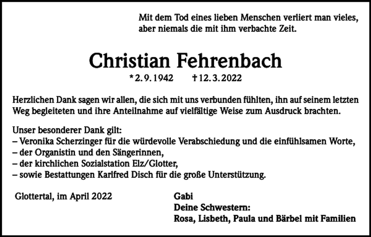 <p>Mit dem Tod eines lieben Menschen verliert man vieles,<br />aber niemals die mit ihm verbachte Zeit.</p><p>Christian Fehrenbach<br />* 2. 9. 1942 † 12. 3. 2022</p><p>Herzlichen Dank sagen wir allen, die sich mit uns verbunden fühlten, ihn auf seinem letzten<br />Weg begleiteten und ihre Anteilnahme auf vielfältige Weise zum Ausdruck brachten.<br />Unser besonderer Dank gilt:<br />– Veronika Scherzinger für die würdevolle Verabschiedung und die einfühlsamen Worte,<br />– der Organistin und den Sängerinnen,<br />– der kirchlichen Sozialstation Elz/Glotter,<br />– sowie Bestattungen Karlfred Disch für die große Unterstützung.<br />Glottertal, im April 2022</p><p>Gabi<br />Deine Schwestern:<br />Rosa, Lisbeth, Paula und Bärbel mit Familien</p>