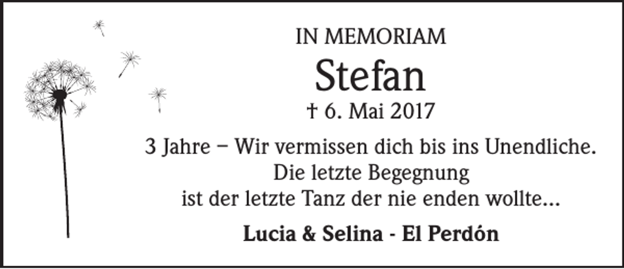 <p>IN MEMORIAM</p><p>Stefan</p><p>† 6. Mai 2017<br />3 Jahre – Wir vermissen dich bis ins Unendliche.<br />Die letzte Begegnung<br />ist der letzte Tanz der nie enden wollte...<br />Lucia &amp; Selina - El Perdón</p>