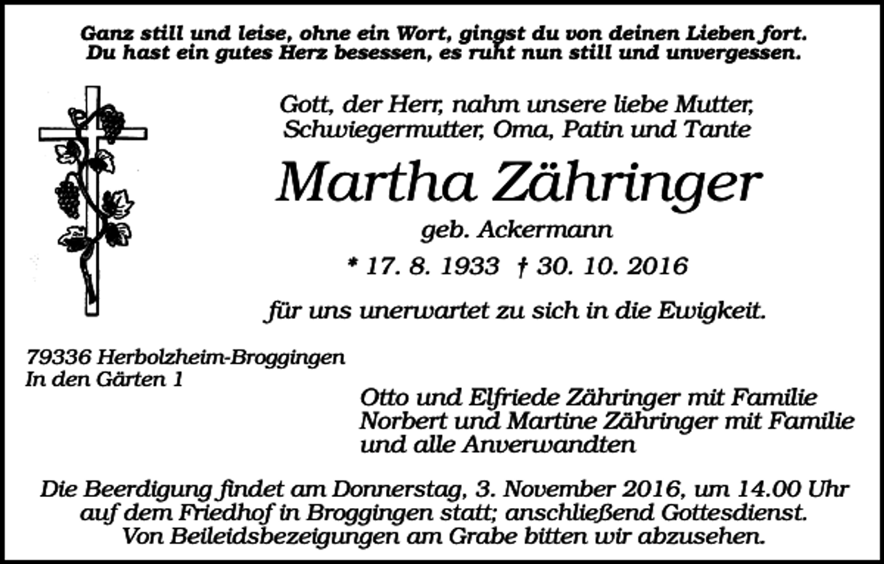 <p>Ganz still und leise, ohne ein Wort, gingst du von deinen Lieben fort.<br />Du hast ein gutes Herz besessen, es ruht nun still und unvergessen.</p><p>Gott, der Herr, nahm unsere liebe Mutter,<br />Schwiegermutter, Oma, Patin und Tante</p><p>Martha Zähringer<br />geb. Ackermann<br />* 17. 8. 1933 † 30. 10. 2016<br />für uns unerwartet zu sich in die Ewigkeit.<br />79336 Herbolzheim-Broggingen<br />In den Gärten 1</p><p>Otto und Elfriede Zähringer mit Familie<br />Norbert und Martine Zähringer mit Familie<br />und alle Anverwandten</p><p>Die Beerdigung findet am Donnerstag, 3. November 2016, um 14.00 Uhr<br />auf dem Friedhof in Broggingen statt; anschließend Gottesdienst.<br />Von Beileidsbezeigungen am Grabe bitten wir abzusehen.</p>
