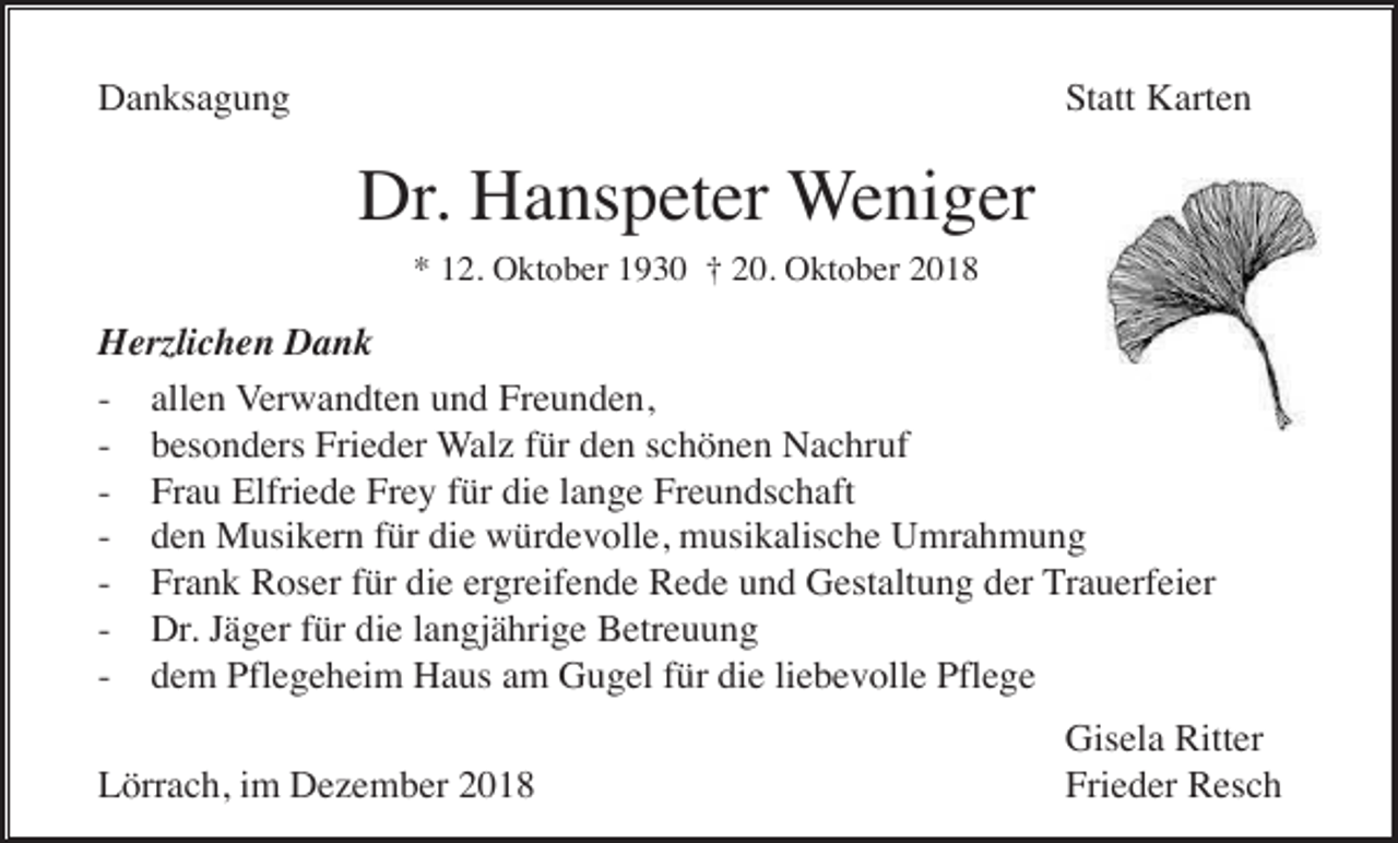 <p>Danksagung</p><p>Statt Karten</p><p>Dr. Hanspeter Weniger<br />* 12. Oktober 1930 † 20. Oktober 2018</p><p>Herzlichen Dank<br />- allen Verwandten und Freunden,<br />- besonders Frieder Walz für den schönen Nachruf<br />- Frau Elfriede Frey für die lange Freundschaft<br />- den Musikern für die würdevolle, musikalische Umrahmung<br />- Frank Roser für die ergreifende Rede und Gestaltung der Trauerfeier<br />- Dr. Jäger für die langjährige Betreuung<br />- dem Pflegeheim Haus am Gugel für die liebevolle Pflege<br />Lörrach, im Dezember 2018</p><p>Gisela Ritter<br />Frieder Resch</p>