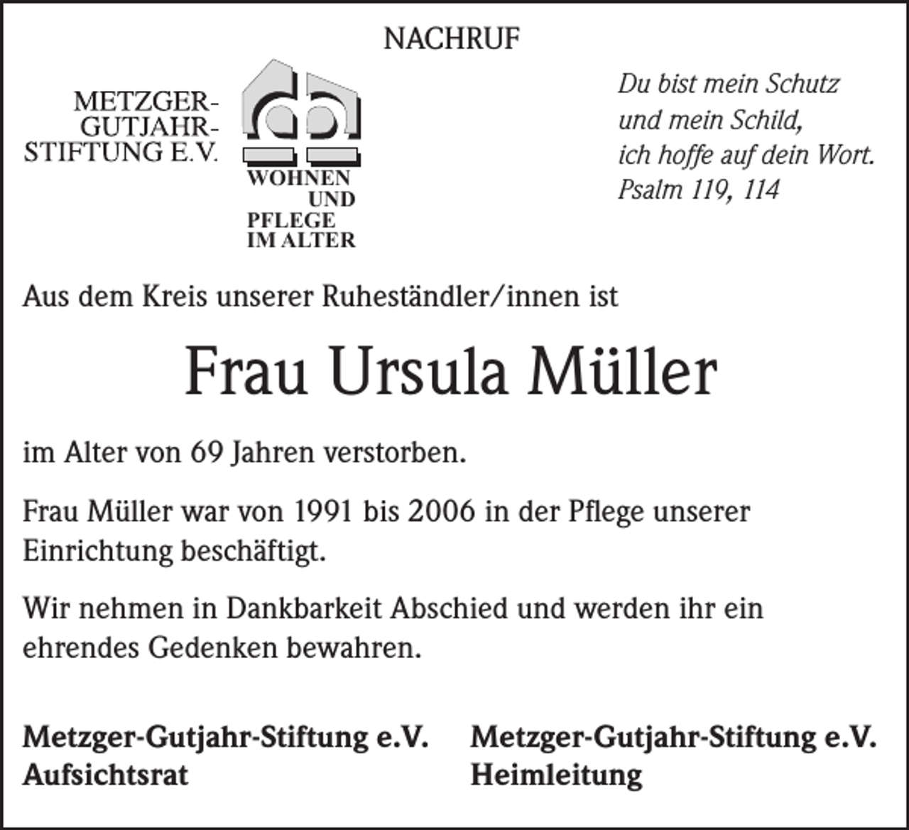 <p>NACHRUF</p><p>Du bist mein Schutz<br />und mein Schild,<br />ich hoffe auf dein Wort.<br />Psalm 119, 114</p><p>WOHNEN<br />UND<br />PFLEGE<br />IM ALTER</p><p>Aus dem Kreis unserer Ruheständler/innen ist</p><p>Frau Ursula Müller<br />im Alter von 69 Jahren verstorben.<br />Frau Müller war von 1991 bis 2006 in der Pflege unserer<br />­Einrichtung beschäftigt.<br />Wir nehmen in Dankbarkeit Abschied und werden ihr ein<br />­ehrendes Gedenken bewahren.<br />Metzger-Gutjahr-Stiftung e.V.<br />Aufsichtsrat</p><p>Metzger-Gutjahr-Stiftung e.V.<br />Heimleitung</p>