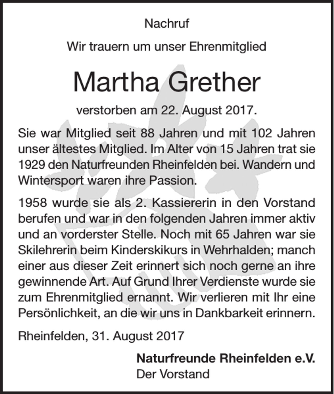 <p>Nachruf<br />Wir trauern um unser Ehrenmitglied</p><p>Martha Grether<br />verstorben am 22. August 2017.<br />Sie war Mitglied seit 88 Jahren und mit 102 Jahren<br />unser ältestes Mitglied. Im Alter von 15 Jahren trat sie<br />1929 den Naturfreunden Rheinfelden bei. Wandern und<br />Wintersport waren ihre Passion.<br />1958 wurde sie als 2. Kassiererin in den Vorstand<br />berufen und war in den folgenden Jahren immer aktiv<br />und an vorderster Stelle. Noch mit 65 Jahren war sie<br />Skilehrerin beim Kinderskikurs in Wehrhalden; manch<br />einer aus dieser Zeit erinnert sich noch gerne an ihre<br />gewinnende Art. Auf Grund Ihrer Verdienste wurde sie<br />zum Ehrenmitglied ernannt. Wir verlieren mit Ihr eine<br />Persönlichkeit, an die wir uns in Dankbarkeit erinnern.<br />Rheinfelden, 31. August 2017<br />Naturfreunde Rheinfelden e.V.<br />Der Vorstand</p>