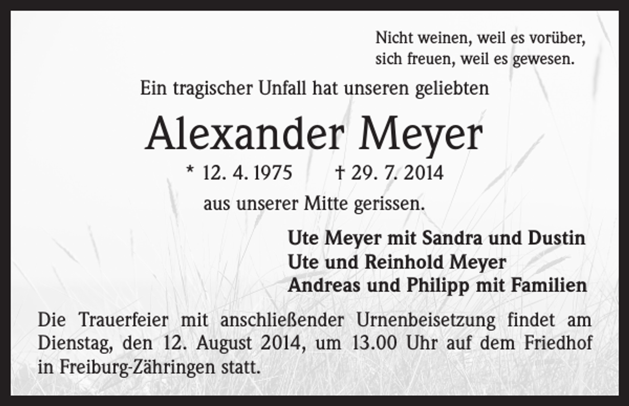 <p>Nicht weinen, weil es vorüber,<br />sich freuen, weil es gewesen.</p><p>Ein tragischer Unfall hat unseren geliebten</p><p>Alexander Meyer<br />* 12. 4. 1975 † 29. 7. 2014<br />aus unserer Mitte gerissen.</p><p>Ute Meyer mit Sandra und Dustin<br />Ute und Reinhold Meyer<br />Andreas und Philipp mit Familien<br />Die Trauerfeier mit anschließender Urnenbeisetzung findet am<br />Dienstag, den 12. August 2014, um 13.00 Uhr auf dem Friedhof<br />in Freiburg-Zähringen statt.</p>
