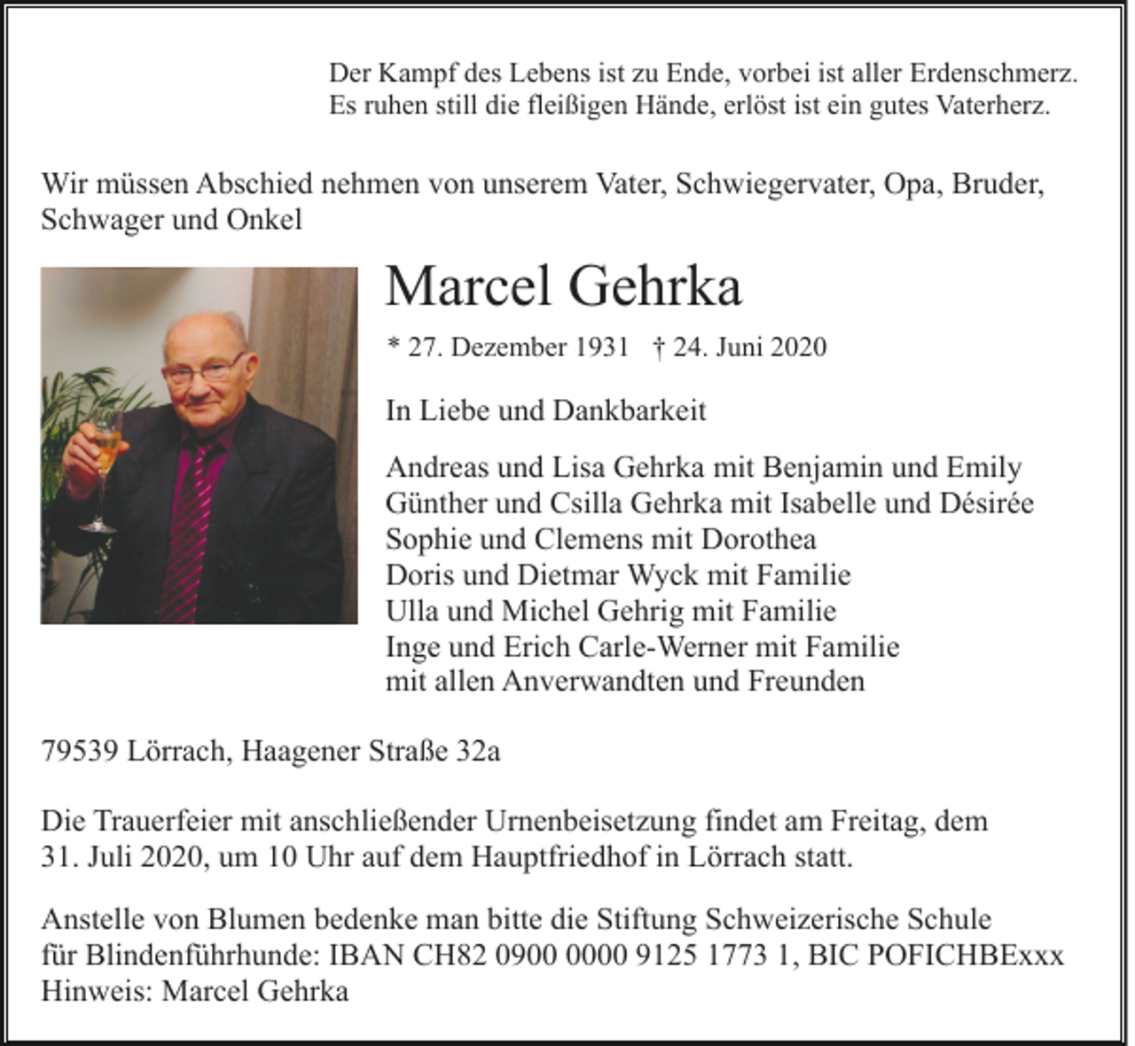 <p>Der Kampf des Lebens ist zu Ende, vorbei ist aller Erdenschmerz.<br />Es ruhen still die fleißigen Hände, erlöst ist ein gutes Vaterherz.</p><p>Wir müssen Abschied nehmen von unserem Vater, Schwiegervater, Opa, Bruder,<br />Schwager und Onkel</p><p>Marcel Gehrka<br />* 27. Dezember 1931 † 24. Juni 2020</p><p>In Liebe und Dankbarkeit<br />Andreas und Lisa Gehrka mit Benjamin und Emily<br />Günther und Csilla Gehrka mit Isabelle und Désirée<br />Sophie und Clemens mit Dorothea<br />Doris und Dietmar Wyck mit Familie<br />Ulla und Michel Gehrig mit Familie<br />Inge und Erich Carle-Werner mit Familie<br />mit allen Anverwandten und Freunden<br />79539 Lörrach, Haagener Straße 32a<br />Die Trauerfeier mit anschließender Urnenbeisetzung findet am Freitag, dem<br />31. Juli 2020, um 10 Uhr auf dem Hauptfriedhof in Lörrach statt.<br />Anstelle von Blumen bedenke man bitte die Stiftung Schweizerische Schule<br />für Blindenführhunde: IBAN CH82 0900 9125 1773 1, BIC POFICHBExxx<br />Hinweis: Marcel Gehrka</p>
