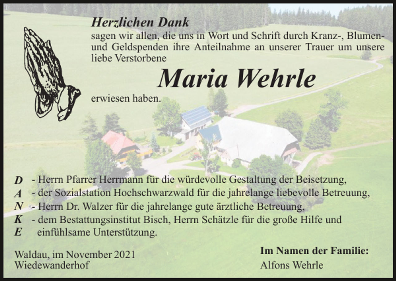 <p>Herzlichen Dank</p><p>sagen wir allen, die uns in Wort und Schrift durch Kranz-, Blumenund Geldspenden ihre Anteilnahme an unserer Trauer um unsere<br />liebe Verstorbene</p><p>Maria Wehrle</p><p>erwiesen haben.</p><p>D<br />A<br />N<br />K<br />E</p><p>- Herrn Pfarrer Herrmann für die würdevolle Gestaltung der Beisetzung,<br />- der Sozialstation Hochschwarzwald für die jahrelange liebevolle Betreuung,<br />- Herrn Dr. Walzer für die jahrelange gute ärztliche Betreuung,<br />- dem Bestattungsinstitut Bisch, Herrn Schätzle für die große Hilfe und<br />einfühlsame Unterstützung.</p><p>Waldau, im November 2021<br />Wiedewanderhof</p><p>Im Namen der Familie:<br />Alfons Wehrle</p>