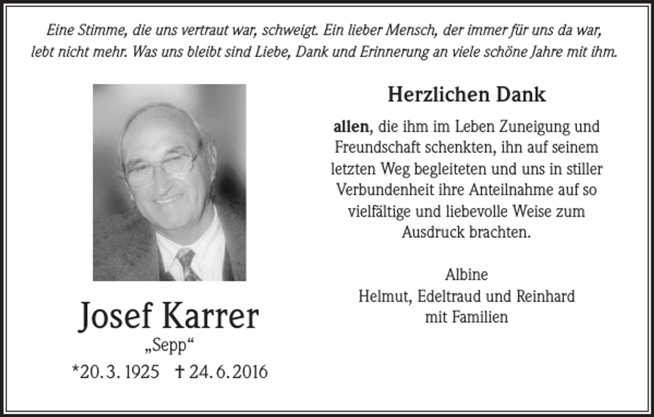 <p>Eine Stimme, die uns vertraut war, schweigt. Ein lieber Mensch, der immer für uns da war,<br />lebt nicht mehr. Was uns bleibt sind Liebe, Dank und Erinnerung an viele schöne Jahre mit ihm.</p><p>Herzlichen Dank<br />allen, die ihm im Leben Zuneigung und<br />Freundschaft schenkten, ihn auf seinem<br />letzten Weg begleiteten und uns in stiller<br />Verbundenheit ihre Anteilnahme auf so<br />vielfältige und liebevolle Weise zum<br />Ausdruck brachten.</p><p>Josef Karrer</p><p>„Sepp“<br />*20. 3. 1925 † 24. 6. 2016</p><p>Albine<br />Helmut, Edeltraud und Reinhard<br />mit Familien</p>