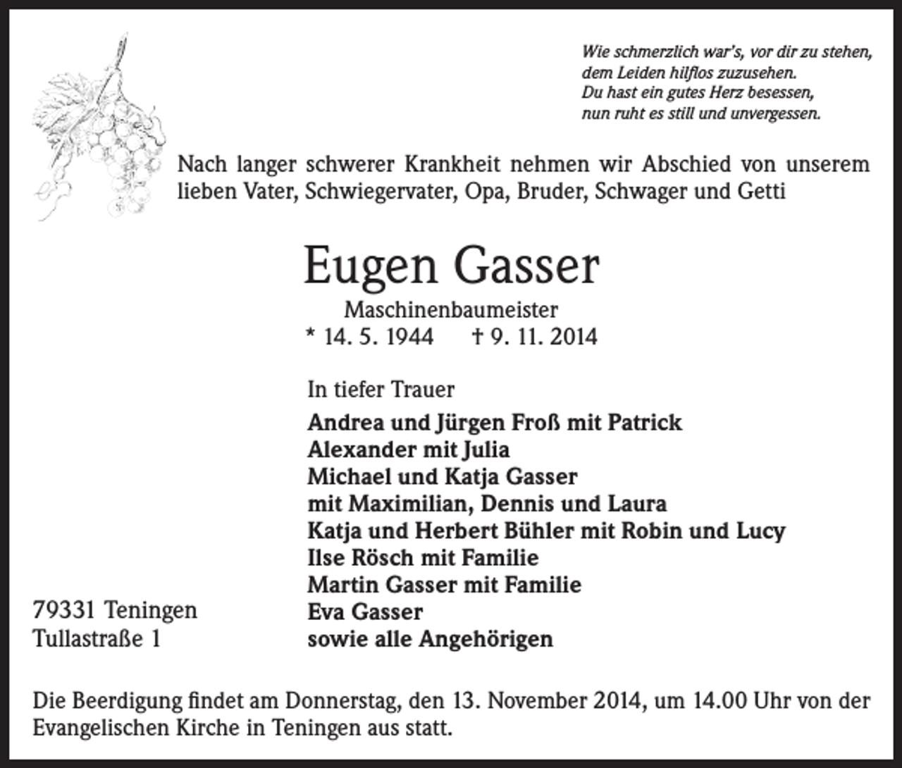 <p>Wie schmerzlich war’s, vor dir zu stehen,<br />dem Leiden hilflos zuzusehen.<br />Du hast ein gutes Herz besessen,<br />nun ruht es still und unvergessen.</p><p>Nach langer schwerer Krankheit nehmen wir Abschied von unserem<br />lieben Vater, Schwiegervater, Opa, Bruder, Schwager und Getti</p><p>Eugen Gasser<br />Maschinenbaumeister<br />* 14. 5. 1944 † 9. 11. 2014</p><p>79331 Teningen<br />Tullastraße 1</p><p>In tiefer Trauer<br />Andrea und Jürgen Froß mit Patrick<br />Alexander mit Julia<br />Michael und Katja Gasser<br />mit Maximilian, Dennis und Laura<br />Katja und Herbert Bühler mit Robin und Lucy<br />Ilse Rösch mit Familie<br />Martin Gasser mit Familie<br />Eva Gasser<br />sowie alle Angehörigen</p><p>Die Beerdigung findet am Donnerstag, den 13. November 2014, um 14.00 Uhr von der<br />Evangelischen Kirche in Teningen aus statt.</p>