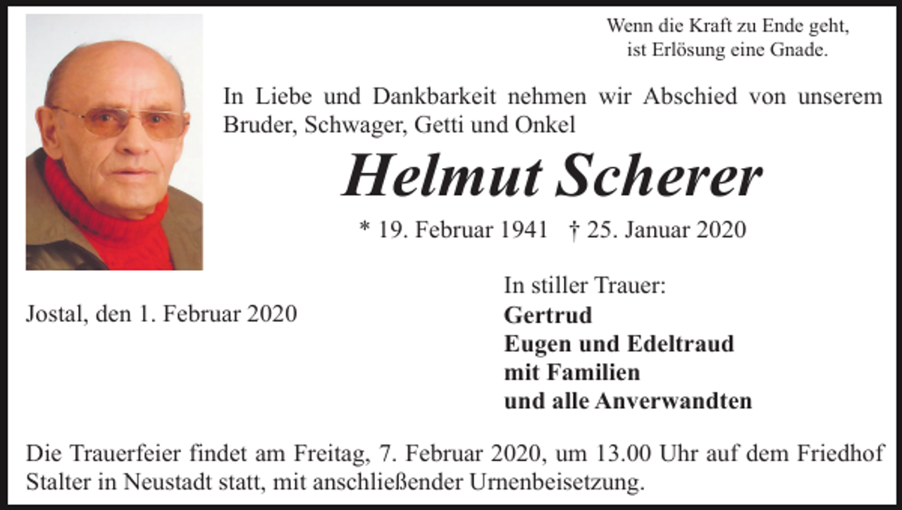 <p>Wenn die Kraft zu Ende geht,<br />ist Erlösung eine Gnade.</p><p>In Liebe und Dankbarkeit nehmen wir Abschied von unserem<br />Bruder, Schwager, Getti und Onkel</p><p>Helmut Scherer<br />* 19. Februar 1941 † 25. Januar 2020</p><p>Jostal, den 1. Februar 2020</p><p>In stiller Trauer:<br />Gertrud<br />Eugen und Edeltraud<br />mit Familien<br />und alle Anverwandten</p><p>Die Trauerfeier findet am Freitag, 7. Februar 2020, um 13.00 Uhr auf dem Friedhof<br />Stalter in Neustadt statt, mit anschließender Urnenbeisetzung.</p>