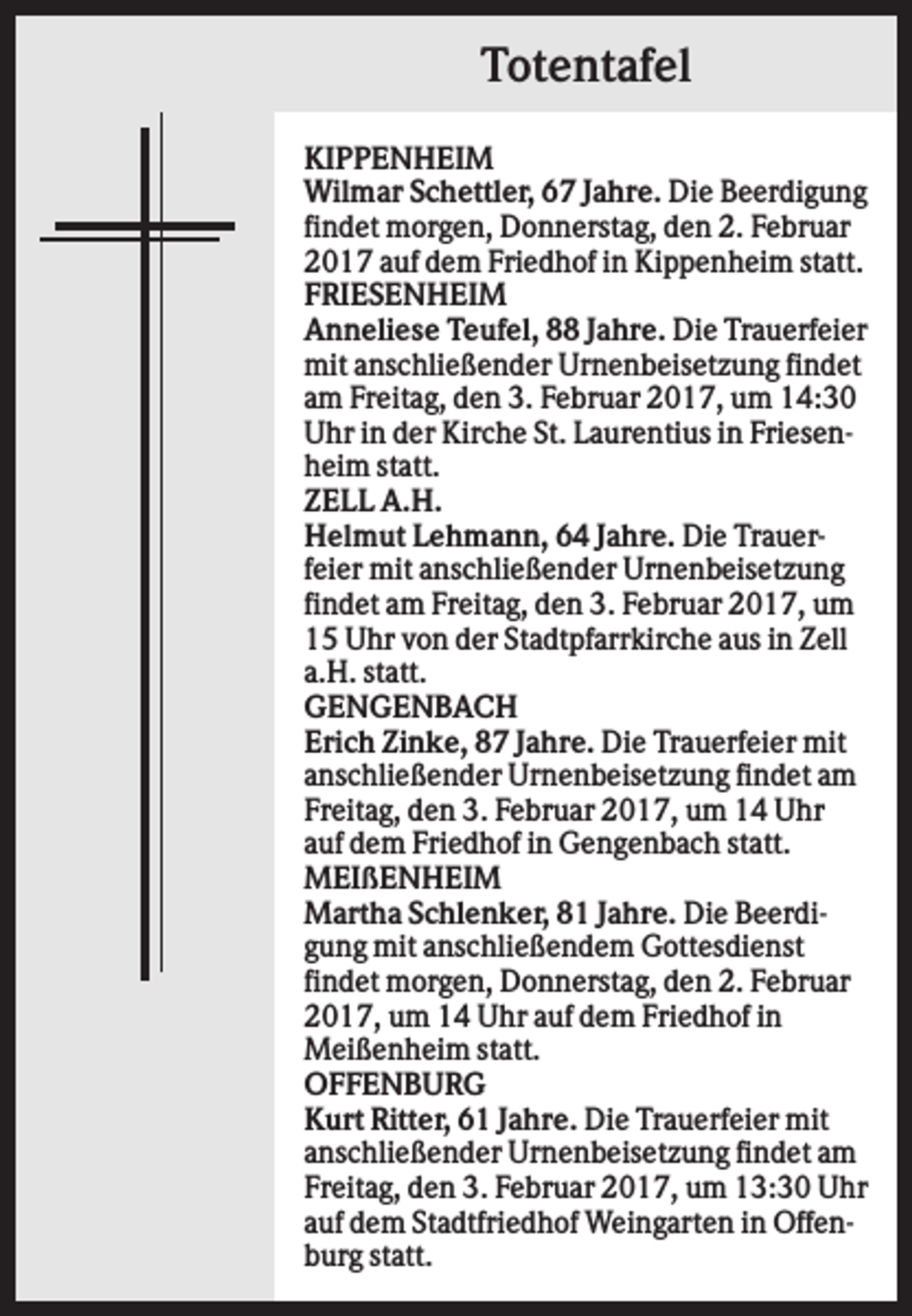 <p>Totentafel<br />KIPPENHEIM<br />Wilmar Schettler, 67 Jahre. Die Beerdigung<br />findet morgen, Donnerstag, den 2. Februar<br />2017 auf dem Friedhof in Kippenheim statt.<br />FRIESENHEIM<br />Anneliese Teufel, 88 Jahre. Die Trauerfeier<br />mit anschließender Urnenbeisetzung findet<br />am Freitag, den 3. Februar 2017, um 14:30<br />Uhr in der Kirche St. Laurentius in Friesenheim statt.<br />ZELL A.H.<br />Helmut Lehmann, 64 Jahre. Die Trauerfeier mit anschließender Urnenbeisetzung<br />findet am Freitag, den 3. Februar 2017, um<br />15 Uhr von der Stadtpfarrkirche aus in Zell<br />a.H. statt.<br />GENGENBACH<br />Erich Zinke, 87 Jahre. Die Trauerfeier mit<br />anschließender Urnenbeisetzung findet am<br />Freitag, den 3. Februar 2017, um 14 Uhr<br />auf dem Friedhof in Gengenbach statt.<br />MEIßENHEIM<br />Martha Schlenker, 81 Jahre. Die Beerdigung mit anschließendem Gottesdienst<br />findet morgen, Donnerstag, den 2. Februar<br />2017, um 14 Uhr auf dem Friedhof in<br />Meißenheim statt.<br />OFFENBURG<br />Kurt Ritter, 61 Jahre. Die Trauerfeier mit<br />anschließender Urnenbeisetzung findet am<br />Freitag, den 3. Februar 2017, um 13:30 Uhr<br />auf dem Stadtfriedhof Weingarten in Offenburg statt.</p>